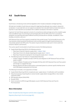 4.6 South Korea
Use
South Korea is introducing a track and trace legislation which includes serialization and legal reporting.
All trade items handled in South Korea are relevant for legal reporting although only a subset is relevant for
serialization. In case trade items are not subject to serialization then only batch level (Lot level) information is
reported. In case trade items are serialized, then in addition serialization information is reported.
In general, the South Korean approach consists of a comprehensive data exchange across the complete supply
chain and different ways of connecting to and exchanging data with the KPIS portal. From a conceptual
standpoint, the reporting shall support different business processes like for example, cancellations, return
handling, corrections, and so on.
SAP Advanced Track and Trace supports a limited set of the overall concept. The functionality focuses on the
main business of pharmaceutical manufacturers and currently supports straight forward processes and
manual data upload to the KPIS portal. The solution may be enhanced at a later point in time to add more
scenarios, features, and functions.
The country-specific functionality for South Korea consists of the following features:
● Supply Details Reporting (S01) for the following scenarios:
○ Reporting of shipment of goods (supply class 1 - release / ship)
○ Reporting of returns for already shipped goods (supply class 2 - return)
○ Reporting of disposal (scrapping) for returned goods (supply class 3 - discard)
● The following are the main features of Supply Details Reporting:
○ Creation of Master Template raw data in SAP ECC and integration to SAP Advanced Track and Trace
system via BAPI
○ Creation of Master Template and Sub Template CSV files within SAP Advanced Track and Trace system
and storage on a mapped file share
○ Manual upload of CSV files to KPIS portal or automated upload via customer specific Interface server
(with ESB adapter) pulling data from file share
The following functionality is not supported as of today:
● Supply Details Reporting (S01) for exceptional cases: supply classes, 4-modification and 5-cancellation
● Inbound processing of reporting files to receive transfer supply details message (R01) or return detail
notification (R03)
● RFID tag data request (S04 & R04)
● Receipts (R02)
● Direct connection to KPIS through ESB adapter as part of SAP Advanced Track and Trace for
Pharmaceuticals
More Information
Master Template Raw Data Integration with ECC Add-on [page 160]
Regulatory Reporting for South Korea [page 161]
SAP Advanced Track and Trace for Pharmaceuticals
Country-Specific Features P U B L I C 159
 