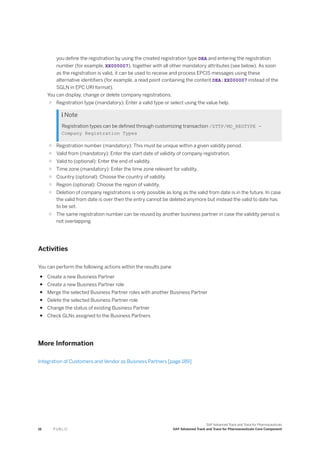 you define the registration by using the created registration type DEA and entering the registration
number (for example, XX000007), together with all other mandatory attributes (see below). As soon
as the registration is valid, it can be used to receive and process EPCIS messages using these
alternative identifiers (for example, a read point containing the content DEA:XX000007 instead of the
SGLN in EPC URI format).
You can display, change or delete company registrations.
○ Registration type (mandatory): Enter a valid type or select using the value help.
 Note
Registration types can be defined through customizing transaction /STTP/MD_REGTYPE -
Company Registration Types
○ Registration number (mandatory): This must be unique within a given validity period.
○ Valid from (mandatory): Enter the start date of validity of company registration.
○ Valid to (optional): Enter the end of validity.
○ Time zone (mandatory): Enter the time zone relevant for validity.
○ Country (optional): Choose the country of validity.
○ Region (optional): Choose the region of validity.
○ Deletion of company registrations is only possible as long as the valid from date is in the future. In case
the valid from date is over then the entry cannot be deleted anymore but instead the valid to date has
to be set.
○ The same registration number can be reused by another business partner in case the validity period is
not overlapping.
Activities
You can perform the following actions within the results pane
● Create a new Business Partner
● Create a new Business Partner role
● Merge the selected Business Partner roles with another Business Partner
● Delete the selected Business Partner role
● Change the status of existing Business Partner
● Check GLNs assigned to the Business Partners
More Information
Integration of Customers and Vendor as Business Partners [page 189]
16 P U B L I C
SAP Advanced Track and Trace for Pharmaceuticals
SAP Advanced Track and Trace for Pharmaceuticals Core Component
 