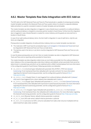 4.6.1 Master Template Raw Data Integration with ECC Add-on
The ECC add-on for SAP Advanced Track and Trace for Pharmaceuticals is capable of composing and sending
master template raw data to the Advanced Track and Trace system where it is stored in a separate database
table and where it is used for consistent creation of master template and sub template.
The master template raw data integration is triggered in case a Goods Issue is posted for an outbound delivery
and the outbound delivery is shipped to a business partner located in South Korea. Furthermore the integration
also is triggered in case a Goods Receipt is created for a return delivery and the goods are returned from a
location in South Korea.
In case of non-split outbound delivery items, the item itself is integrated. In case of split items, only the sub
items are integrated.
Prerequisites to enable integration of outbound/return delivery items as master template raw data item:
● The materials in ERP must have the serialization type 1-Lot managed or 3-Serialized and Traced and must
be integrated to SAP Advanced Track and Trace as trade items.
● The batches used in the items or sub items must be integrated to SAP Advanced Track and Trace as Lots
(LGTINs).
In case the above prerequisites are not met, then no master template raw data is integrated to SAP Advanced
Track and Trace and no reporting will be possible for those items.
The master template raw data integration determines as much data as possible from the outbound delivery/
return delivery or the corresponding sales order/return delivery and defaults certain parameter that cannot be
determined in a standard way and which can be redefined within a BAdI if wished (please find more information
in the configuration guide for South Korea). Following parameters are defaulted:
● KR_CNTRCT_TYPE (Contract type): Defaulted with parameter KR_CNTRCT_TYPE from General
Customizing. If not maintained there then defaulted with 1 (private contract). For more information
regarding this General Customizing parameter, see the configuration guide for Korea at http:/
/
help.sap.com/attp.
● KR_SUPPLY_CLASS (Supply Class): In case triggered from outbound delivery defaulted with 1 (release/
ship) and in case triggered from a return delivery then defaulted with 2 (return).
● KR_SUPPLY_TYPE (Supply Type): Defaulted with parameter KR_SUPPLY_TYPE from General Customizing.
If not maintained there, then defaulted with 6 (provision to pharmaceutical provider). For more information
regarding this General Customizing parameter, see the configuration guide for Korea at http:/
/
help.sap.com/attp .
● KR_SUPPLIER_TYPE (Supplier Type): Defaulted with parameter KR_SUPPLIER_TYPE from General
Customizing. If not maintained there, then defaulted with 1 (Manufacturer). For more information regarding
this General Customizing parameter, see the configuration guide for Korea at http:/
/help.sap.com/attp.
● KR_RECVR_NAME (Receiver Name): default initial as parameter is optional
● KR_KD_CD_NAME (KD code name): default initial as parameter is optional
● KR_UNIT_PRICE (unit price incl VAT): unit price calculated from sales order net price multiplied with tax
determined from sales order condition
160 P U B L I C
SAP Advanced Track and Trace for Pharmaceuticals
Country-Specific Features
 