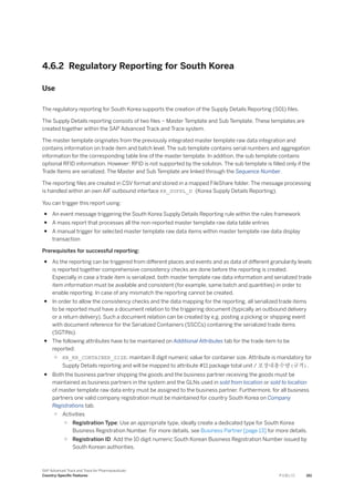 4.6.2 Regulatory Reporting for South Korea
Use
The regulatory reporting for South Korea supports the creation of the Supply Details Reporting (S01) files.
The Supply Details reporting consists of two files – Master Template and Sub Template. These templates are
created together within the SAP Advanced Track and Trace system.
The master template originates from the previously integrated master template raw data integration and
contains information on trade item and batch level. The sub template contains serial numbers and aggregation
information for the corresponding table line of the master template. In addition, the sub template contains
optional RFID information. However: RFID is not supported by the solution. The sub template is filled only if the
Trade Items are serialized. The Master and Sub Template are linked through the Sequence Number.
The reporting files are created in CSV format and stored in a mapped FileShare folder. The message processing
is handled within an own AIF outbound interface KR_SUPPL_D (Korea Supply Details Reporting).
You can trigger this report using:
● An event message triggering the South Korea Supply Details Reporting rule within the rules framework
● A mass report that processes all the non-reported master template raw data table entries
● A manual trigger for selected master template raw data items within master template raw data display
transaction
Prerequisites for successful reporting:
● As the reporting can be triggered from different places and events and as data of different granularity levels
is reported together comprehensive consistency checks are done before the reporting is created.
Especially in case a trade item is serialized, both master template raw data information and serialized trade
item information must be available and consistent (for example, same batch and quantities) in order to
enable reporting. In case of any mismatch the reporting cannot be created.
● In order to allow the consistency checks and the data mapping for the reporting, all serialized trade items
to be reported must have a document relation to the triggering document (typically an outbound delivery
or a return delivery). Such a document relation can be created by e.g. posting a picking or shipping event
with document reference for the Serialized Containers (SSCCs) containing the serialized trade items
(SGTINs).
● The following attributes have to be maintained on Additional Attributes tab for the trade item to be
reported:
○ RR_KR_CONTAINER_SIZE: maintain 8 digit numeric value for container size. Attribute is mandatory for
Supply Details reporting and will be mapped to attribute #11 package total unit / 포장내총수량(규격).
● Both the business partner shipping the goods and the business partner receiving the goods must be
maintained as business partners in the system and the GLNs used in sold from location or sold to location
of master template raw data entry must be assigned to the business partner. Furthermore, for all business
partners one valid company registration must be maintained for country South Korea on Company
Registrations tab.
○ Activities
○ Registration Type: Use an appropriate type, ideally create a dedicated type for South Korea
Business Registration Number. For more details, see Business Partner [page 13] for more details.
○ Registration ID: Add the 10 digit numeric South Korean Business Registration Number issued by
South Korean authorities.
SAP Advanced Track and Trace for Pharmaceuticals
Country-Specific Features P U B L I C 161
 