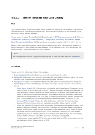 4.6.2.2 Master Template Raw Data Display
Use
This transaction allows to search and display master template raw data entries that have been integrated from
SAP ERP or another external system using the BAPI. Within this transaction, you can also create the supply
details reporting for selected table lines.
You can access the Master Template Raw Data Display through the SAP Easy Access screen under Advanced
Track and Trace Repository Data Management Country-specific Functionality South Korea Korea
Master Template Raw Data Display . Alternatively, you can use the transaction /STTP/KR_MSTR_TMP_RW.
Execute the transaction and optionally use the provided selection parameter. The results pane displays the
items or sub-items of South Korean outbound deliveries. You can then select one or more non-reported line
items and create a supply details report for those line items.
 Note
You can trigger the creation of supply details reporting only for items that are in the status Unprocessed.
Activities
You can perform the following activities in the result pane:
● Create Supply Details Reporting: Select one or more items and choose this button.
● Message AIF: Select one or more item in the reporting status Reported and choose this button. The screen
navigates to the AIF interface and displays the corresponding AIF messages.
● Message CSV: Select one or more items in the reporting status Reported and choose one of the options
from the drop down menu of the Message CSV button. This button includes a drop down menu with four
options:
○ Display Master Template CSV: Use this option to display the South Korean Master Template document
in a popup. Only within this popup the content of the Master Template is displayed with headers in the
logon language of the user. In addition, the Korean headers are displayed in the first table line (can be
hidden via action button Hide additional header). Both headers contain the reference numbers used
within the KPIS specifications (Form 24-2, Sheet A) to allow visual mapping of the data. However: The
final CSV only contains the Korean headers without the reference numbers as specified by KPIS.
○ Download Master Template CSV: Use this option to download a CSV file of the master template
document. This version does not contain any headers but just the data as required by KPIS.
○ Display Sub Template CSV: Use this option to display the South Korean Sub Template document. Only
within this popup the content of the Sub Template is displayed with headers in the logon language of
the user. In addition, the Korean headers are displayed in the first table line (can be hidden via action
button Hide additional header). Both headers contain the reference numbers used within the KPIS
specifications (Form 24-2, Sheet A) to allow visual mapping of the data. However: The final CSV only
contains the Korean headers without the reference numbers as specified by KPIS.
○ : Use this option to download the CSV file of the sub template document. This version does not contain
any headers but just the data as required by KPIS.
SAP Advanced Track and Trace for Pharmaceuticals
Country-Specific Features P U B L I C 163
 