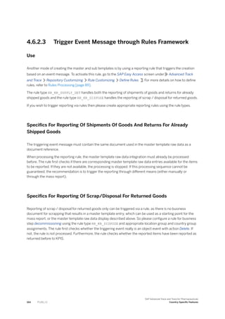 4.6.2.3 Trigger Event Message through Rules Framework
Use
Another mode of creating the master and sub templates is by using a reporting rule that triggers the creation
based on an event message. To activate this rule, go to the SAP Easy Access screen under Advanced Track
and Trace Repository Customizing Rule Customizing Define Rules . For more details on how to define
rules, refer to Rules Processing [page 89].
The rule type RR_KR_SUPPLY_DET handles both the reporting of shipments of goods and returns for already
shipped goods and the rule type RR_KR_DISPOSE handles the reporting of scrap / disposal for returned goods.
If you wish to trigger reporting via rules then please create appropriate reporting rules using the rule types.
Specifics For Reporting Of Shipments Of Goods And Returns For Already
Shipped Goods
The triggering event message must contain the same document used in the master template raw data as a
document reference.
When processing the reporting rule, the master template raw data integration must already be processed
before. The rule first checks if there are corresponding master template raw data entries available for the items
to be reported. If they are not available, the processing is stopped. If this processing sequence cannot be
guaranteed, the recommendation is to trigger the reporting through different means (either manually or
through the mass report).
Specifics For Reporting Of Scrap/Disposal For Returned Goods
Reporting of scrap / disposal for returned goods only can be triggered via a rule, as there is no business
document for scrapping that results in a master template entry, which can be used as a starting point for the
mass report, or the master template raw data display described above. So please configure a rule for business
step decommissioning using the rule type RR_KR_DISPOSE and appropriate location group and country group
assignments. The rule first checks whether the triggering event really is an object event with action Delete. If
not, the rule is not processed. Furthermore, the rule checks whether the reported items have been reported as
returned before to KPIS.
164 P U B L I C
SAP Advanced Track and Trace for Pharmaceuticals
Country-Specific Features
 
