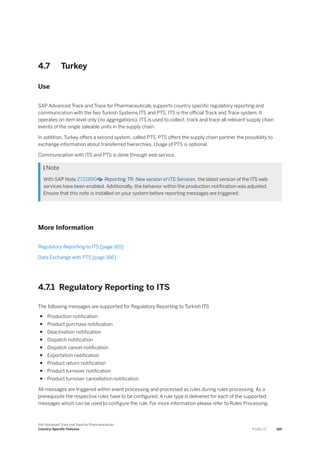 4.7 Turkey
Use
SAP Advanced Track and Trace for Pharmaceuticals supports country specific regulatory reporting and
communication with the two Turkish Systems ITS and PTS. ITS is the official Track and Trace system. It
operates on item level only (no aggregations). ITS is used to collect, track and trace all relevant supply chain
events of the single saleable units in the supply chain.
In addition, Turkey offers a second system, called PTS. PTS offers the supply chain partner the possibility to
exchange information about transferred hierarchies. Usage of PTS is optional.
Communication with ITS and PTS is done through web service.
 Note
With SAP Note 2722890 Reporting TR: New version of ITS Services, the latest version of the ITS web
services have been enabled. Additionally, the behavior within the production notification was adjusted.
Ensure that this note is installed on your system before reporting messages are triggered.
More Information
Regulatory Reporting to ITS [page 165]
Data Exchange with PTS [page 166]
4.7.1 Regulatory Reporting to ITS
The following messages are supported for Regulatory Reporting to Turkish ITS
● Production notification
● Product purchase notification
● Deactivation notification
● Dispatch notification
● Dispatch cancel notification
● Exportation notification
● Product return notification
● Product turnover notification
● Product turnover cancellation notification
All messages are triggered within event processing and processed as rules during rules processing. As a
prerequisite the respective rules have to be configured. A rule type is delivered for each of the supported
messages which can be used to configure the rule. For more information please refer to Rules Processing.
SAP Advanced Track and Trace for Pharmaceuticals
Country-Specific Features P U B L I C 165
 
