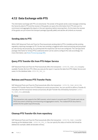 4.7.2 Data Exchange with PTS
The information exchange with PTS is bi-directional. The sender of the goods sends a web message containing
the hierarchy data to PTS and the receiver of the goods can query this information from PTS and use it to
commission and aggregate the objects in the own repository before receiving them. On this basis the receiver
of the goods can just receive the transport package (typically pallet) and declare all contents as received.
Sending data to PTS
Within SAP Advanced Track and Trace for Pharmaceuticals sending data to PTS is handled just like sending
regulatory reporting messages to ITS. So also here sending is triggered within event processing and processed
as rules during rule processing. As a prerequisite the respective rule has to be configured. The rule type Send
package information to Turkey (PTS) is delivered which can be used to configure the rules accordingly. For
more information, see Rules Processing [page 89].
Query PTS Transfer-IDs from PTS-Helper Service
SAP Advanced Track and Trace for Pharmaceuticals offers the transaction /STTP/TR_TRNF_POLL to query
available Transfer IDs from PTS. When you execute the report, it queries the data from PTS-Helper Service and
saves it in the database table /STTP/TR_TRF_ID.
Retrieve and Process PTS Transfer Packs
SAP Advanced Track and Trace for Pharmaceuticals offers the transaction /STTP/TR_TRNF_RECEIV to
retrieve PTS Transfer Packs from PTS Webservice and to process them. You can use this to define a Transfer ID
manually or let the transaction retrieve and process all open Transfer-IDs retrieved by transaction /STTP/
TR_TRNF_POLL previously.
 Note
This transaction only supports the CMO scenario, which means it converts each PTS-Transfer pack into an
EPCIS document containing commissioning and aggregation events. The created EPCIS document is
posted into the system asynchronously.
Cleanup PTS Transfer-IDs from repository
SAP Advanced Track and Trace for Pharmaceuticals offers the transaction /STTP/TR_TRNF_CLEAN for
cleaning up the database table /STTP/TR_TFR_ID. You can specify the status of entries that should be
deleted (for example, delete all obsolete entries).
166 P U B L I C
SAP Advanced Track and Trace for Pharmaceuticals
Country-Specific Features
 