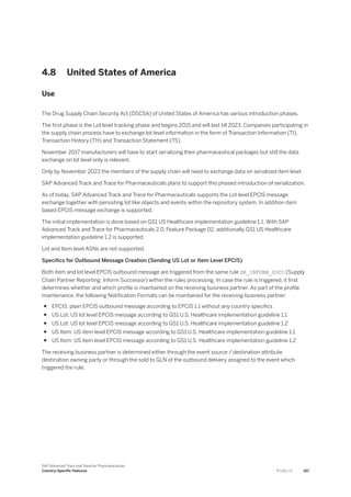 4.8 United States of America
Use
The Drug Supply Chain Security Act (DSCSA) of United States of America has various introduction phases.
The first phase is the Lot level tracking phase and begins 2015 and will last till 2023. Companies participating in
the supply chain process have to exchange lot level information in the form of Transaction Information (TI),
Transaction History (TH) and Transaction Statement (TS).
November 2017 manufacturers will have to start serializing their pharmaceutical packages but still the data
exchange on lot level only is relevant.
Only by November 2023 the members of the supply chain will need to exchange data on serialized item level.
SAP Advanced Track and Trace for Pharmaceuticals plans to support this phased introduction of serialization.
As of today, SAP Advanced Track and Trace for Pharmaceuticals supports the Lot level EPCIS message
exchange together with persisting lot like objects and events within the repository system. In addition item
based EPCIS message exchange is supported.
The initial implementation is done based on GS1 US Healthcare implementation guideline 1.1. With SAP
Advanced Track and Trace for Pharmaceuticals 2.0, Feature Package 02, additionally GS1 US Healthcare
implementation guideline 1.2 is supported.
Lot and Item level ASNs are not supported.
Specifics for Outbound Message Creation (Sending US Lot or Item Level EPCIS)
Both item and lot level EPCIS outbound message are triggered from the same rule SR_INFORM_SUCC (Supply
Chain Partner Reporting: Inform Successor) within the rules processing. In case the rule is triggered, it first
determines whether and which profile is maintained on the receiving business partner. As part of the profile
maintenance, the following Notification Formats can be maintained for the receiving business partner:
● EPCIS: plain EPCIS outbound message according to EPCIS 1.1 without any country specifics
● US Lot: US lot level EPCIS message according to GS1 U.S. Healthcare implementation guideline 1.1
● US Lot: US lot level EPCIS message according to GS1 U.S. Healthcare implementation guideline 1.2
● US Item: US item level EPCIS message according to GS1 U.S. Healthcare implementation guideline 1.1
● US Item: US item level EPCIS message according to GS1 U.S. Healthcare implementation guideline 1.2
The receiving business partner is determined either through the event source / destination attribute
destination owning party or through the sold to GLN of the outbound delivery assigned to the event which
triggered the rule.
SAP Advanced Track and Trace for Pharmaceuticals
Country-Specific Features P U B L I C 167
 