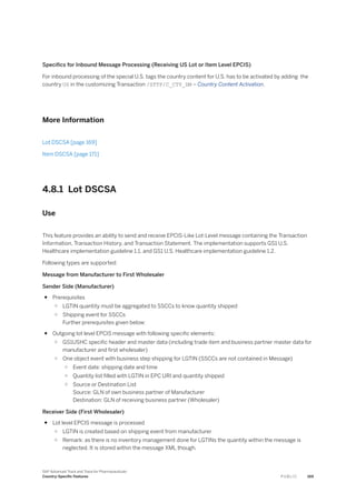 Specifics for Inbound Message Processing (Receiving US Lot or Item Level EPCIS)
For inbound processing of the special U.S. tags the country content for U.S. has to be activated by adding the
country US in the customizing Transaction /STTP/C_CTY_DM – Country Content Activation.
More Information
Lot DSCSA [page 169]
Item DSCSA [page 171]
4.8.1 Lot DSCSA
Use
This feature provides an ability to send and receive EPCIS-Like Lot-Level message containing the Transaction
Information, Transaction History, and Transaction Statement. The implementation supports GS1 U.S.
Healthcare implementation guideline 1.1. and GS1 U.S. Healthcare implementation guideline 1.2.
Following types are supported:
Message from Manufacturer to First Wholesaler
Sender Side (Manufacturer)
● Prerequisites
○ LGTIN quantity must be aggregated to SSCCs to know quantity shipped
○ Shipping event for SSCCs
Further prerequisites given below:
● Outgoing lot level EPCIS message with following specific elements:
○ GS1USHC specific header and master data (including trade item and business partner master data for
manufacturer and first wholesaler)
○ One object event with business step shipping for LGTIN (SSCCs are not contained in Message)
○ Event date: shipping date and time
○ Quantity list filled with LGTIN in EPC URI and quantity shipped
○ Source or Destination List
Source: GLN of own business partner of Manufacturer
Destination: GLN of receiving business partner (Wholesaler)
Receiver Side (First Wholesaler)
● Lot level EPCIS message is processed
○ LGTIN is created based on shipping event from manufacturer
○ Remark: as there is no inventory management done for LGTINs the quantity within the message is
neglected. It is stored within the message XML though.
SAP Advanced Track and Trace for Pharmaceuticals
Country-Specific Features P U B L I C 169
 