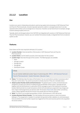 2.1.1.2 Location
Use
Locations are used to model physical locations used during supply chain processing. In SAP Advanced Track
and Trace for Pharmaceuticals, a location typically represents a plant or a storage location but it can also
represent other entities such as storage bins or resources. A location can be hierarchical, for example, storage
locations belong to plants and so on.
Typically, plants and storage locations from SAP ECC are integrated with Locations in SAP Advanced Track and
Trace for Pharmaceuticals. However, you can maintain the locations locally or integrate them from an external
system as well.
Features
Given below are the most important attributes of a Location:
● Location Number: External identifier of the location in SAP Advanced Track and Trace for
Pharmaceuticals.
● Location Name: Use this field to provide a short description for the Location.
● Location Type: Describes the type of the Location. The following types are available:
○ Plant
○ Storage Location
○ Storage Area
○ Storage Bin
○ Distribution Center
 Note
You can maintain additional Location Types in Customizing at SPRO SAP Advanced Track and
Trace for Pharmaceuticals System Parameters Location Types.
● Status: This field describes the status of the location. You can use locations actively in processes only if
they are in active status. You cannot use locations actively anymore if they are in obsolete status.
● Global Location Number (GLN) and GLN Extension: The global location number and GLN Extension
assigned to a location are used as an additional external identifier of the location. Typically the GLN
together with the GLN Extension is used within EPCIS messages as part of the read point or business
location SGLN and also to encode transactions.As the GLN and extension assignment may change over
time, historic GLN assignments are stored as well. The function Check GLNs does further consistency
checks. Please regularly execute this function and resolve all errors that are reported.
● SGLN: The SGLN is an encoded representation of GLN + GLN Extension in EPC URI format.
● Location Business Partner Number: This field displays the business partner to which this location
belongs to. This assignment is needed, for example, during serial number validation at commissioning to
find out whether the serial number request was triggered from the same business partner who requested
the serial numbers.
SAP Advanced Track and Trace for Pharmaceuticals
SAP Advanced Track and Trace for Pharmaceuticals Core Component P U B L I C 17
 