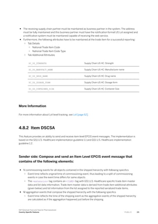 ● The receiving supply chain partner must be maintained as business partner in the system. The address
must be fully maintained and this business partner must have the notification format US Lot assigned and
a notification system must be maintained capable of receiving the web service.
● Furthermore, the following attributes have to be maintained at the trade item for a successful reporting:
○ Tab Details
○ National Trade Item Code
○ National Trade Item Code Type
○ Tab Additional Attributes
SC_US_STRENGTH Supply Chain US HC: Strength
SC_US_MANUFACT_NAME Supply Chain US HC: Manufacturer name
SC_US_DRUG_NAME Supply Chain US HC: Drug name
SC_US_DOSAGE_FORM Supply Chain US HC: Dosage form
SC_US_CONTAINER_SIZE Supply Chain US HC: Container Size
More Information
For more information about Lot level tracking, see Lot [page 62].
4.8.2 Item DSCSA
This feature provides an ability to send and receive item level EPCIS event messages. The implementation is
based on the GS1 U.S. Healthcare implementation guideline 1.1 and GS1 U.S. Healthcare implementation
guideline 1.2.
Sender side: Compose and send an Item Level EPCIS event message that
contains of the following elements:
● N commissioning events for all objects contained in the shipped hierarchy with following specifics
○ Event time reflects original time of commissioning event, thus leading to a split of commissioning
events in case the event time differs for same objects
○ The <extension> tag contains an <ILMD> tag with GS1 U.S. Healthcare specific trade item master
data and lot data information. Trade item master data is derived from trade item additional attributes
(given below) and lot information from the lot assigned to the reported serialized trade items.
● M aggregation events that compose the shipped hierarchy with the following specifics
○ Event time reflects the time of the shipping event as the aggregation events of the shipped hierarchy
are calculated as if the aggregation happened just before the shipping.
SAP Advanced Track and Trace for Pharmaceuticals
Country-Specific Features P U B L I C 171
 