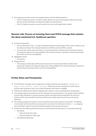 ● One shipping event that contains the shipped objects with the following specifics:
○ GS1 U.S. Healthcare specific company master data for the source owning party (sold from business
partner) and the destination owning party (sold to business partner)
○ GS1 U.S. Healthcare specific source license list for source and target location states
Receiver side: Process an incoming Item Level EPCIS message that contains
the above mentioned U.S. Healthcare specifics:
● Commissioning events
○ The lot information of the ILMD tag is interpreted and the corresponding LGTIN is either created or just
the reference between the serialized trade items (SGTINs) and the LGTIN is created.
○ The trade item master data information is not processed within standard event processing. However,
the respective tags can be made available to the event processing, if required as a blob and processed
there within one of the existing BAdIs.
● Aggregation events
○ No specifics
● Shipping events
○ The company master data and the source license list is not processed within standard event
processing. However, the respective tags can be made available to the event processing, if required, as
a blob and processed there within one of the existing BAdIs.
Further Notes and Prerequisites
● The EPCIS Item message can be configured by creating rules that use rule type SR_INFORM_SUCC:
Supply Chain Partner: Inform Successor. Please only use this rule type for create rules for
business step shipping as only in this context all relevant information is available
● Furthermore, please ensure that the shipping event contains a source and destination owning party.
● The sending supply chain partners must be maintained as business partner in the system and the address
must be fully maintained. In case the business partner has state licenses assigned for the ship from
location and the ship to location then these state licenses will be used as source license list during
reporting.
● The receiving supply chain partner must be maintained as business partner in the system. The address
must be fully maintained and this business partner must have the notification format US Item assigned
and a notification system must be maintained capable of receiving the web service.
● Furthermore the following attributes have to be maintained at the trade item for a successful reporting:
○ Tab Details
○ National Trade Item Code
○ National Trade Item Code Type
○ Tab Additional Attributes
172 P U B L I C
SAP Advanced Track and Trace for Pharmaceuticals
Country-Specific Features
 