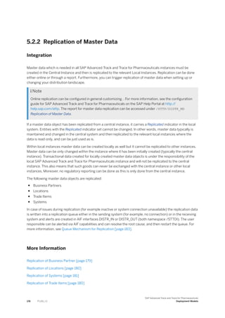5.2.2 Replication of Master Data
Integration
Master data which is needed in all SAP Advanced Track and Trace for Pharmaceuticals instances must be
created in the Central Instance and then is replicated to the relevant Local Instances. Replication can be done
either online or through a report. Furthermore, you can trigger replication of master data when setting up or
changing your distribution landscape.
 Note
Online replication can be configured in general customizing. . For more information, see the configuration
guide for SAP Advanced Track and Trace for Pharmaceuticals on the SAP Help Portal at http:/
/
help.sap.com/attp. The report for master data replication can be accessed under /STTP/DISTR_MD
Replication of Master Data.
If a master data object has been replicated from a central instance, it carries a Replicated indicator in the local
system. Entities with the Replicated indicator set cannot be changed. In other words, master data typically is
maintained and changed in the central system and then replicated to the relevant local instances where the
data is read-only, and can be just used as is.
Within local instances master data can be created locally as well but it cannot be replicated to other instances.
Master data can be only changed within the instance where it has been initially created (typically the central
instance). Transactional data created for locally created master data objects is under the responsibility of the
local SAP Advanced Track and Trace for Pharmaceuticals instance and will not be replicated to the central
instance. This also means that such goods can never be exchanged with the central instance or other local
instances. Moreover, no regulatory reporting can be done as this is only done from the central instance.
The following master data objects are replicated:
● Business Partners
● Locations
● Trade Items
● Systems
In case of issues during replication (for example inactive or system connection unavailable) the replication data
is written into a replication queue either in the sending system (for example, no connection) or in the receiving
system and alerts are created in AIF interfaces DISTR_IN or DISTR_OUT (both namespace /STTDI). The user
responsible can be alerted via AIF capabilities and can resolve the root cause, and then restart the queue. For
more information, see Queue Mechanism for Replication [page 183].
More Information
Replication of Business Partner [page 179]
Replication of Locations [page 180]
Replication of Systems [page 181]
Replication of Trade Items [page 180]
178 P U B L I C
SAP Advanced Track and Trace for Pharmaceuticals
Deployment Models
 