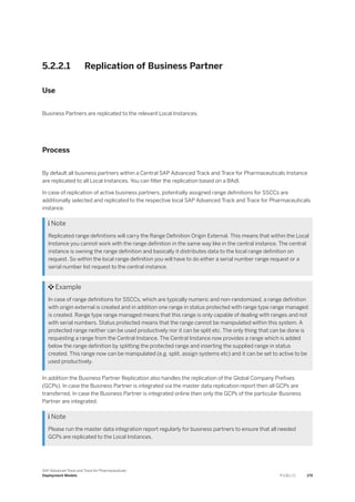 5.2.2.1 Replication of Business Partner
Use
Business Partners are replicated to the relevant Local Instances.
Process
By default all business partners within a Central SAP Advanced Track and Trace for Pharmaceuticals Instance
are replicated to all Local Instances. You can filter the replication based on a BAdI.
In case of replication of active business partners, potentially assigned range definitions for SSCCs are
additionally selected and replicated to the respective local SAP Advanced Track and Trace for Pharmaceuticals
instance.
 Note
Replicated range definitions will carry the Range Definition Origin External. This means that within the Local
Instance you cannot work with the range definition in the same way like in the central instance. The central
instance is owning the range definition and basically it distributes data to the local range definition on
request. So within the local range definition you will have to do either a serial number range request or a
serial number list request to the central instance.
 Example
In case of range definitions for SSCCs, which are typically numeric and non-randomized, a range definition
with origin external is created and in addition one range in status protected with range type range managed
is created. Range type range managed means that this range is only capable of dealing with ranges and not
with serial numbers. Status protected means that the range cannot be manipulated within this system. A
protected range neither can be used productively nor it can be split etc. The only thing that can be done is
requesting a range from the Central Instance. The Central Instance now provides a range which is added
below the range definition by splitting the protected range and inserting the supplied range in status
created. This range now can be manipulated (e.g. split, assign systems etc) and it can be set to active to be
used productively.
In addition the Business Partner Replication also handles the replication of the Global Company Prefixes
(GCPs). In case the Business Partner is integrated via the master data replication report then all GCPs are
transferred. In case the Business Partner is integrated online then only the GCPs of the particular Business
Partner are integrated.
 Note
Please run the master data integration report regularly for business partners to ensure that all needed
GCPs are replicated to the Local Instances.
SAP Advanced Track and Trace for Pharmaceuticals
Deployment Models P U B L I C 179
 