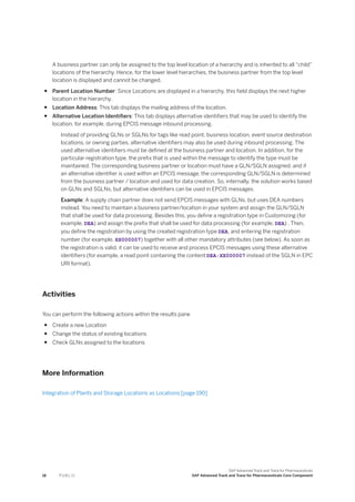 A business partner can only be assigned to the top level location of a hierarchy and is inherited to all “child”
locations of the hierarchy. Hence, for the lower level hierarchies, the business partner from the top level
location is displayed and cannot be changed.
● Parent Location Number: Since Locations are displayed in a hierarchy, this field displays the next higher
location in the hierarchy.
● Location Address: This tab displays the mailing address of the location.
● Alternative Location Identifiers: This tab displays alternative identifiers that may be used to identify the
location, for example, during EPCIS message inbound processing.
Instead of providing GLNs or SGLNs for tags like read point, business location, event source destination
locations, or owning parties, alternative identifiers may also be used during inbound processing. The
used alternative identifiers must be defined at the business partner and location. In addition, for the
particular registration type, the prefix that is used within the message to identify the type must be
maintained. The corresponding business partner or location must have a GLN/SGLN assigned. and if
an alternative identifier is used within an EPCIS message, the corresponding GLN/SGLN is determined
from the business partner / location and used for data creation. So, internally, the solution works based
on GLNs and SGLNs, but alternative identifiers can be used in EPCIS messages.
Example: A supply chain partner does not send EPCIS messages with GLNs, but uses DEA numbers
instead. You need to maintain a business partner/location in your system and assign the GLN/SGLN
that shall be used for data processing. Besides this, you define a registration type in Customizing (for
example, DEA) and assign the prefix that shall be used for data processing (for example, DEA) . Then,
you define the registration by using the created registration type DEA, and entering the registration
number (for example, XX000007) together with all other mandatory attributes (see below). As soon as
the registration is valid, it can be used to receive and process EPCIS messages using these alternative
identifiers (for example, a read point containing the content DEA:XX000007 instead of the SGLN in EPC
URI format).
Activities
You can perform the following actions within the results pane
● Create a new Location
● Change the status of existing locations
● Check GLNs assigned to the locations
More Information
Integration of Plants and Storage Locations as Locations [page 190]
18 P U B L I C
SAP Advanced Track and Trace for Pharmaceuticals
SAP Advanced Track and Trace for Pharmaceuticals Core Component
 