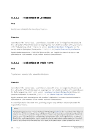 5.2.2.2 Replication of Locations
Use
Locations are replicated to the relevant Local Instances.
Process
As mentioned in the previous topic, a Local Instance is responsible for one or more plant level locations and
their sub-locations. This definition is done by assigning one or more plant level locations to the Local Instance
within the Customizing activity /STTP/DISTR_LANDSC - Local System Landscape Configuration and the
current setup can be displayed via transaction /STTP/CSYST_LOC Location Assignment to Local Systems.
By default all locations within a Central SAP Advanced Track and Trace for Pharmaceuticals Instance are
replicated to all Local Instances. You can filter the replication based on a BAdI.
5.2.2.3 Replication of Trade Items
Use
Trade items are replicated to the relevant Local Instances.
Process
As mentioned in the previous topic, a Local Instance is responsible for one or more plant level locations and
their sub-locations. This definition is done by assigning one or more plant level locations to the local instance in
the Customizing activity /STTP/DISTR_LANDSC - Local System Landscape Configuration and the current
setup can be displayed via transaction /STTP/CSYST_LOC Location Assignment to Local Systems.
By default all trade items within a Central SAP Advanced Track and Trace for Pharmaceuticals Instance are
replicated to all Local Instances. You can filter the replication based on a BAdI.
In case of replication of active trade items, potentially assigned range definitions are also replicated to the
respective local instance .
 Note
Replicated range definitions will carry the Range Definition Origin External. This means that within the Local
Instance you cannot work with the range definition in the same way like in the central instance. The central
instance owns the range definition and basically it replicates data to the local range definition on request.
So within the local range definition you will have to do either a range request or a list request to the central
instance which depends on the range type of the underlying range created. In case of range type range
180 P U B L I C
SAP Advanced Track and Trace for Pharmaceuticals
Deployment Models
 