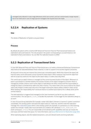managed (only relevant in case range definitions which are numeric and non-randomized) a range request
has to be made and in case of range type list managed a list request has to be made.
5.2.2.4 Replication of Systems
Use
The details of Replication of Systems are given below.
Process
By default all systems within a Central SAP Advanced Track and Trace for Pharmaceuticals Instance are
replicated to all Local Instances. The only exception: the system corresponding to a Local Instance is not
replicated to that Local Instance. You can filter the replication based on a BAdI.
5.2.3 Replication of Transactional Data
In case SAP Advanced Track and Trace for Pharmaceuticals is run within a distributed landscape, transactional
data needs to be replicated between these instances in order to support cross location logistics processes.
At one point in time only one instance has control over a serialized object. Within this instance the object will
have the status active and events can be received for these object. Other instances may know the object but
will not accept any events for this object as the object status is visible (read only) there.
The control over an object instance is managed via the current business location of the object. Whenever an
event is processed it is checked whether the business location of the object changed to a location which is
managed by another instance and if so the object is replicated to the other instance and the responsibility to
change the object is transferred as well to the other instance. This means that in the source instance the object
status will change to visible (read only) and in the target instance the objects will be created in status active.
When handing over responsibility from one local instance to another local instance this is always done via the
central instance.
The data replication is triggered and managed via the rules framework just like for any other outbound
communication. The rule type BR_DISTR_DM handles the replication. So the trigger for the replication always is
an event.
In case of issues during replication (for example, master data object unknown or inactive or system connection
unavailable), the sending system will switch the object status to 'read-only' and then enter the replication
message into a replication queue either in the sending system (for example, no connection) or in the receiving
system (for example, master data issue) and alerts are created in AIF interfaces DISTR_IN or DISTR_OUT
(both namespace /STTDI). The user responsible can be alerted via AIF capabilities and now can resolve the
root cause and then restart the queue. For more information, see Queue Mechanism for Replication [page 183].
When replicating objects, also the related transactions, Lots and relevant events are being replicated.
SAP Advanced Track and Trace for Pharmaceuticals
Deployment Models P U B L I C 181
 