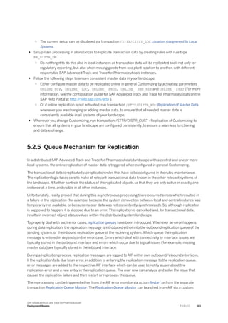 ○ The current setup can be displayed via transaction /STTP/CSYST_LOC Location Assignment to Local
Systems.
● Setup rules processing in all instances to replicate transaction data by creating rules with rule type
BR_DISTR_DM
○ Do not forget to do this also in local instances as transaction data will be replicated back not only for
regulatory reporting, but also when moving goods from one plant location to another, with different
responsible SAP Advanced Track and Trace for Pharmaceuticals instances.
● Follow the following steps to ensure consistent master data in your landscape:
○ Either configure master data to be replicated online in general Customizing by activating parameters
ONLINE_BUP, ONLINE_ LOC, ONLINE_ PROD, ONLINE_ SNR_NSP and ONLINE_ SYST (For more
information, see the configuration guide for SAP Advanced Track and Trace for Pharmaceuticals on the
SAP Help Portal at http:/
/help.sap.com/attp ).
○ Or if online replication is not activated, run transaction /STTP/DISTR_MD - Replication of Master Data
whenever you are changing or adding master data, to ensure that all needed master data is
consistently available in all systems of your landscape.
● Whenever you change Customizing, run transaction /STTP/DISTR_CUST - Replication of Customizing to
ensure that all systems in your landscape are configured consistently, to ensure a seamless functioning
and data exchange.
5.2.5 Queue Mechanism for Replication
In a distributed SAP Advanced Track and Trace for Pharmaceuticals landscape with a central and one or more
local systems, the online replication of master data is triggered when configured in general Customizing.
The transactional data is replicated via replication rules that have to be configured in the rules maintenance.
The replication logic takes care to make all relevant transactional data known in the other relevant systems of
the landscape. It further controls the status of the replicated objects so that they are only active in exactly one
instance at a time, and visible in all other instances.
Unfortunately, reality proved that during this asynchronous processing there occurred errors which resulted in
a failure of the replication (for example, because the system connection between local and central instance was
temporarily not available, or because master data was not consistently synchronized). So, although replication
is supposed to happen, it is stopped due to an error. The replication is cancelled and, for transactional data,
results in incorrect object status values within the distributed system landscape.
To properly deal with such error cases, replication queues have been introduced. Whenever an error happens
during data replication, the replication message is introduced either into the outbound replication queue of the
sending system, or the inbound replication queue of the receiving system. Which queue the replication
message is entered in depends on the error case. Errors which deal with connectivity or interface issues are
typically stored in the outbound interface and errors which occur due to logical issues (for example, missing
master data) are typically stored in the inbound interface.
During a replication process, replication messages are logged to AIF within own outbound/inbound interfaces.
If the replication fails due to an error, in addition to entering the replication message to the replication queue,
error messages are added to the respective AIF interface which can be used to notify a user about the
replication error and a new entry in the replication queue. The user now can analyze and solve the issue that
caused the replication failure and then restart or reprocess the queue.
The reprocessing can be triggered either from the AIF error monitor via action Restart or from the separate
transaction Replication Queue Monitor. The Replication Queue Monitor can launched from AIF via a custom
SAP Advanced Track and Trace for Pharmaceuticals
Deployment Models P U B L I C 183
 