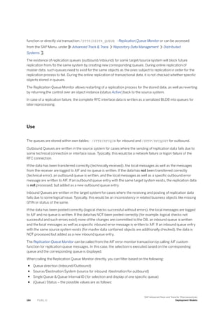 function or directly via transaction /STTP/DISTR_QUEUE - Replication Queue Monitor or can be accessed
from the SAP Menu, under Advanced Track & Trace Repository Data Management Distributed
Systems .
The existence of replication queues (outbound/inbound) for some target/source system will block future
replication from/to the same system by creating new corresponding queues. During online replication of
master data, such queues need to exist for the same objects as the ones subject to replication in order for the
replication process to fail. During the online replication of transactional data, it is not checked whether specific
objects stored in queues.
The Replication Queue Monitor allows restarting of a replication process for the stored data, as well as reverting
by returning the control over an object instance (status Active) back to the source system.
In case of a replication failure, the complete RFC interface data is written as a serialized BLOB into queues for
later reprocessing.
Use
The queues are stored within own tables: /STTP/RFCQIN for inbound and /STTP/RFCQOUT for outbound.
Outbound Queues are written in the source system for cases where the sending of replication data fails due to
some technical connection or interface issue. Typically, this would be a network failure or logon failure of the
RFC connection.
If the data has been transferred correctly (technically received), the local messages as well as the messages
from the receiver are logged to AIF and no queue is written. If the data has not been transferred correctly
(technical error), an outbound queue is written, and the local messages as well as a specific outbound error
message are written to AIF. If an outbound queue entry with the same target system exists, the replication data
is not processed, but added as a new outbound queue entry.
Inbound Queues are written in the target system for cases where the receiving and posting of replication data
fails due to some logical issue. Typically, this would be an inconsistency in related business objects like missing
GTIN or status of the same.
If the data has been posted correctly (logical checks successful without errors), the local messages are logged
to AIF and no queue is written. If the data has NOT been posted correctly (for example, logical checks not
successful and such errors exist) none of the changes are committed to the DB, an inbound queue is written
and the local messages as well as a specific inbound error message is written to AIF. If an inbound queue entry
with the same source system exists (for master data contained objects are additionally checked), the data is
NOT processed but added as a new inbound queue entry.
The Replication Queue Monitor can be called from the AIF error monitor transaction by calling AIF custom
function for replication queue messages. In this case, the selection is executed based on the corresponding
queue and the corresponding queue is displayed.
When calling the Replication Queue Monitor directly, you can filter based on the following:
● Queue direction (Inbound/Outbound)
● Source/Destination System (source for inbound /destination for outbound)
● Single Queue & Queue Internal ID (for selection and display of one specific queue)
● (Queue) Status – the possible values are as follows:
184 P U B L I C
SAP Advanced Track and Trace for Pharmaceuticals
Deployment Models
 