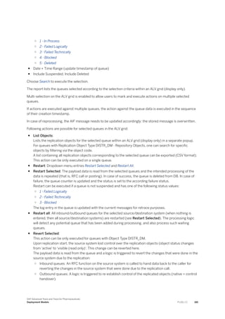 ○ 1 - In Process
○ 2 - Failed Logically
○ 3 - Failed Technically
○ 4 - Blocked
○ 5 - Deleted
● Date + Time Range (update timestamp of queue)
● Include Suspended, Include Deleted
Choose Search to execute the selection.
The report lists the queues selected according to the selection criteria within an ALV grid (display only).
Multi-selection on the ALV grid is enabled to allow users to mark and execute actions on multiple selected
queues.
If actions are executed against multiple queues, the action against the queue data is executed in the sequence
of their creation timestamp.
In case of reprocessing, the AIF message needs to be updated accordingly: the stored message is overwritten.
Following actions are possible for selected queues in the ALV grid:
● List Objects:
Lists the replication objects for the selected queue within an ALV grid (display only) in a separate popup.
For queues with Replication Object Type DISTR_DM - Repository Objects, one can search for specific
objects by filtering via the object code.
A list containing all replication objects corresponding to the selected queue can be exported (CSV format).
This action can be only executed on a single queue.
● Restart: Dropdown menu entries Restart Selected and Restart All.
● Restart Selected: The payload data is read from the selected queues and the intended processing of the
data is repeated (that is, RFC call or posting). In case of success, the queue is deleted from DB. In case of
failure, the queue counter is updated and the status is set to the according failure status.
Restart can be executed if a queue is not suspended and has one of the following status values:
○ 1 - Failed Logically
○ 2 - Failed Technically
○ 3 - Blocked
The log entry in the queue is updated with the current messages for retrace purposes.
● Restart all: All inbound/outbound queues for the selected source/destination system (when nothing is
entered, then all source/destination systems) are restarted (see Restart Selected). The processing logic
will detect any potential queue that has been added during processing, and also process such waiting
queues.
● Revert Selected:
This action can be only executed for queues with Object Type DISTR_DM.
Upon replication start, the source system lost control over the replication objects (object status changes
from 'active' to 'visible (read only)'. This change can be reverted here.
The payload data is read from the queue and a logic is triggered to revert the changes that were done in the
source system due to the replication:
○ Inbound queues: An RFC function on the source system is called to hand data back to the caller for
reverting the changes in the source system that were done due to the replication call.
○ Outbound queues: A logic is triggered to re-establish control of the replicated objects (native = control
handover).
SAP Advanced Track and Trace for Pharmaceuticals
Deployment Models P U B L I C 185
 
