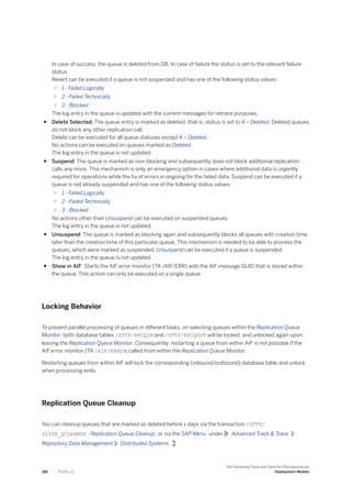 In case of success, the queue is deleted from DB. In case of failure the status is set to the relevant failure
status.
Revert can be executed if a queue is not suspended and has one of the following status values:
○ 1 - Failed Logically
○ 2 - Failed Technically
○ 3 - Blocked
The log entry in the queue is updated with the current messages for retrace purposes.
● Delete Selected: The queue entry is marked as deleted, that is, status is set to 4 – Deleted. Deleted queues
do not block any other replication call.
Delete can be executed for all queue statuses except 4 – Deleted.
No actions can be executed on queues marked as Deleted.
The log entry in the queue is not updated.
● Suspend: The queue is marked as non-blocking and subsequently does not block additional replication
calls any more. This mechanism is only an emergency option in cases where additional data is urgently
required for operations while the fix of errors in ongoing for the failed data. Suspend can be executed if a
queue is not already suspended and has one of the following status values:
○ 1 - Failed Logically
○ 2 - Failed Technically
○ 3 - Blocked
No actions other than Unsuspend can be executed on suspended queues.
The log entry in the queue is not updated.
● Unsuspend: The queue is marked as blocking again and subsequently blocks all queues with creation time
later than the creation time of this particular queue. This mechanism is needed to be able to process the
queues, which were marked as suspended. Unsuspend can be executed if a queue is suspended.
The log entry in the queue is not updated.
● Show in AIF: Starts the AIF error monitor (TA /AIF/ERR) with the AIF message GUID that is stored within
the queue. This action can only be executed on a single queue.
Locking Behavior
To prevent parallel processing of queues in different tasks, on selecting queues within the Replication Queue
Monitor, both database tables /STTP/RFCQIN and /STTP/RFCQOUT will be locked, and unlocked again upon
leaving the Replication Queue Monitor. Consequently, restarting a queue from within AIF is not possible if the
AIF error monitor (TA /AIF/ERR) is called from within the Replication Queue Monitor.
Restarting queues from within AIF will lock the corresponding (inbound/outbound) database table and unlock
when processing ends.
Replication Queue Cleanup
You can cleanup queues that are marked as deleted before x days via the transaction /STTP/
DISTR_QCLEANUP - Replication Queue Cleanup, or via the SAP Menu, under Advanced Track & Trace
Repository Data Management Distributed Systems .
186 P U B L I C
SAP Advanced Track and Trace for Pharmaceuticals
Deployment Models
 