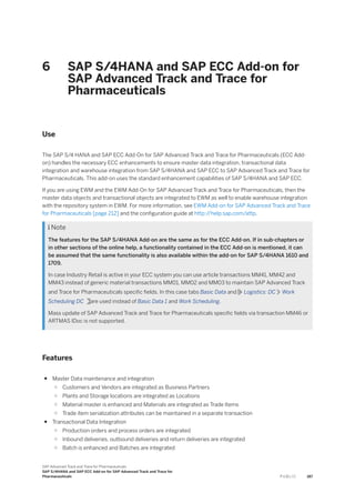 6 SAP S/4HANA and SAP ECC Add-on for
SAP Advanced Track and Trace for
Pharmaceuticals
Use
The SAP S/4 HANA and SAP ECC Add-On for SAP Advanced Track and Trace for Pharmaceuticals (ECC Add-
on) handles the necessary ECC enhancements to ensure master data integration, transactional data
integration and warehouse integration from SAP S/4HANA and SAP ECC to SAP Advanced Track and Trace for
Pharmaceuticals. This add-on uses the standard enhancement capabilities of SAP S/4HANA and SAP ECC.
If you are using EWM and the EWM Add-On for SAP Advanced Track and Trace for Pharmaceuticals, then the
master data objects and transactional objects are integrated to EWM as well to enable warehouse integration
with the repository system in EWM. For more information, see EWM Add-on for SAP Advanced Track and Trace
for Pharmaceuticals [page 212] and the configuration guide at http:/
/help.sap.com/attp.
 Note
The features for the SAP S/4HANA Add-on are the same as for the ECC Add-on. If in sub-chapters or
in other sections of the online help, a functionality contained in the ECC Add-on is mentioned, it can
be assumed that the same functionality is also available within the add-on for SAP S/4HANA 1610 and
1709.
In case Industry Retail is active in your ECC system you can use article transactions MM41, MM42 and
MM43 instead of generic material transactions MM01, MM02 and MM03 to maintain SAP Advanced Track
and Trace for Pharmaceuticals specific fields. In this case tabs Basic Data and Logistics: DC Work
Scheduling DC are used instead of Basic Data 1 and Work Scheduling.
Mass update of SAP Advanced Track and Trace for Pharmaceuticals specific fields via transaction MM46 or
ARTMAS IDoc is not supported.
Features
● Master Data maintenance and integration
○ Customers and Vendors are integrated as Business Partners
○ Plants and Storage locations are integrated as Locations
○ Material master is enhanced and Materials are integrated as Trade Items
○ Trade item serialization attributes can be maintained in a separate transaction
● Transactional Data Integration
○ Production orders and process orders are integrated
○ Inbound deliveries, outbound deliveries and return deliveries are integrated
○ Batch is enhanced and Batches are integrated
SAP Advanced Track and Trace for Pharmaceuticals
SAP S/4HANA and SAP ECC Add-on for SAP Advanced Track and Trace for
Pharmaceuticals P U B L I C 187
 