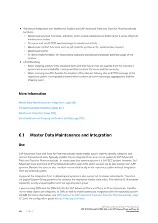 ● Warehouse Integration with Warehouse Toolbox and SAP Advanced Track and Trace for Pharmaceuticals
functions
○ Warehouse business functions (activities) which include validation and buffering for a series of typical
warehouse activities.
○ Compose and send EPCIS event message for warehouse activity
○ Warehouse comfort functions such as get contents, get hierarchy, serial number request
○ Warehouse test UI
○ RF demo implementation for inbound and outbound processing showcases potential usage of the
toolbox
● eASN Handling
○ When shipping a delivery the serialized items and their hierarchies are queried from the repository
system and an enriched ASN is composed that contains the items and the hierarchy
○ When receiving an eASN besides the creation of the inbound delivery also an EPCIS message to the
repository system is composed and sent which contains all commissionings, aggregations and the
shipping event.
More Information
Master Data Maintenance and Integration [page 188]
Transactional Data Integration [page 197]
Warehouse Integration [page 202]
Enriched Advanced Shipping Notification (eASN) [page 209]
6.1 Master Data Maintenance and Integration
Use
SAP Advanced Track and Trace for Pharmaceuticals needs master data in order to identify, interpret, and
process transactional data. Typically, master data is integrated from an external system to SAP Advanced
Track and Trace for Pharmaceuticals . In many cases this external system is a SAP ECC system. However, SAP
Advanced Track and Trace for Pharmaceuticals offers open APIs which you can use to also connect non-SAP
systems. Besides this you can also maintain master data locally in the repository system without integration
from any external system.
In general, the integration from multiple logical systems is also supported for maser data objects. Therefore,
the Logical System Group parameter is stored at the respective master data entity. The external ID of a master
data entity is only unique together with the logical system group.
If you are using EWM and the EWM Add-On for SAP Advanced Track and Trace for Pharmaceuticals, then the
master data objects are integrated to EWM as well to enable warehouse integration with the repository system
in EWM. For more information, see EWM Add-on for SAP Advanced Track and Trace for Pharmaceuticals [page
212] and the configuration guide at http:/
/help.sap.com/attp.
188 P U B L I C
SAP Advanced Track and Trace for Pharmaceuticals
SAP S/4HANA and SAP ECC Add-on for SAP Advanced Track and Trace for
Pharmaceuticals
 