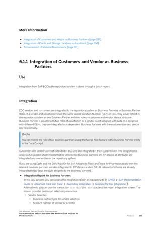 More Information
● Integration of Customers and Vendor as Business Partners [page 189]
● Integration of Plants and Storage Locations as Locations [page 190]
● Enhancement of Material Maintenance [page 191]
6.1.1 Integration of Customers and Vendor as Business
Partners
Use
Integration from SAP ECC to the repository system is done through a batch report.
Integration
ECC vendors and customers are integrated to the repository system as Business Partners or Business Partner
Roles. If a vendor and a customer share the same Global Location Number (GLN) in ECC, they would reflect in
the repository system as one Business Partner with two roles – customer and vendor. Hence, only one
Business Partner is created with two roles. If a customer or a vendor is not assigned with GLN or is assigned
with different GLNs, they are integrated as independent Business Partners with the customer role and vendor
role respectively.
 Note
You can merge the role of two business partners using the Merge Role feature in the Business Partner entity
in the Data Cockpit.
Customers and vendors are not extended in ECC and are integrated in their current state. The integration is
always a full update which means that for all selected business partners in ERP always all attributes are
integrated and overwritten in the repository system.
If you are using EWM and the EWM Add-On for SAP Advanced Track and Trace for Pharmaceuticals then the
relevant business partners are also integrated to EWM via standard CIF. All relevant attributes are already
integrated today (esp. the GLN assigned to the business partner).
● Integration Report for Business Partners
In the ECC system, you can access the integration report by navigating to SPRO SAP Implementation
Guide Advanced Track and Trace Repository Integration Business Partner Integration .
Alternatively, you can use the transaction /STTPEC/INT_BUP to access the report integration screen. The
screen provides two report selection parameters:
○ Vendor Selection
○ Business partner type for vendor selection
○ Account number of Vendor or Creditor
SAP Advanced Track and Trace for Pharmaceuticals
SAP S/4HANA and SAP ECC Add-on for SAP Advanced Track and Trace for
Pharmaceuticals P U B L I C 189
 
