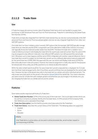 2.1.1.3 Trade Item
Use
A Trade Item keeps all common master data of Serialized Trade Items which are handled in supply chain
processing. In SAP Advanced Track and Trace for Pharmaceuticals, Trade Item is identified by the Global Trade
Item Number (GTIN).
Trade items are typically integrated from SAP ECC materials but they can also be maintained locally in the SAP
advanced Track and Trace for Pharmaceuticals system and one can also integrate Trade Items from other non-
SAP ERP systems.
One trade item can have multiple product variants. ERP systems like, for example, SAP ECC typically manage
trade items as materials and the GTIN is assigned to one of the alternative UoMs of the material. A business
user typically knows the material number better than the GTIN. Therefore the trade item in addition has a
material reference to search and display the trade items for a particular material number. Now, the same GTIN
may be assigned to two different materials in two different ERP systems, but still represent the same trade
item. Whenever such a case happens and the same GTIN is integrated with another material reference, then a
new trade item variant is created. So the trade item variant carries a different alternative material assignment
for the same trade item (GTIN). With this approach the user can search and display trade items (GTINs) for
their externally known material numbers. However the material assignment is really only used for this purpose.
Serialized trade items solely use GTINs and there is no relation at all to the material.
Within the data cockpit search result list, for every trade item variant a separate line is displayed. So if a trade
item has three material assignments, then it has three variants and three lines are displayed for the same trade
item. However the tabs in the details area refer to the trade item as a whole and not to individual variants. The
only screen area that reacts on the variant is the section Variant Data of the details tab. This means whenever
you select a line for a trade item with multiple variants and whenever you do changes in the details area, you
are changing the trade item as a whole and not just the variant.
Features
Given below are the important attributes of a Trade Item:
● Global Trade Item Number: GTIN is the primary key of the trade item. This is a 14 digit number which can
be used by a company to uniquely identify all of its trade items. A GTIN consists of the Company Prefix,
Item Reference and a calculated Check Digit.
● Trade Item Description: Use this field to provide a short description for the Trade Item.
● Trade Item Status: describes the current status of the Trade Item. The following values are supported:
○ Created
○ Active
○ Obsolete
 Note
Only Trade Items in active status can be used in active processes like, serial number request or
commissioning of SGTINs.
SAP Advanced Track and Trace for Pharmaceuticals
SAP Advanced Track and Trace for Pharmaceuticals Core Component P U B L I C 19
 