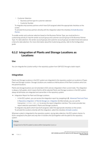 ○ Customer Selection
○ Business partner type for customer selection
○ Customer Number
To integrate only business partners which have GLN assigned select the appropriate checkbox on the
screen.
To activate the business partners directly with the integration select the checkbox Activate Business
Partner.
To enable vendor and customer selection based on the Business Partner Type, you must perform a
customizing activity to map the vendor account group and customer account group to the Business Partner
Type. For data selection, the vendor account groups and customer account groups are determined and used as
criteria for data selection. For more information about the Customizing activity, refer to the Configuration
guide.
6.1.2 Integration of Plants and Storage Locations as
Locations
Use
You can integrate the Location entity in the repository system from SAP ECC through a batch report.
Integration
Plants and Storage Locations in the ECC system are integrated to the repository system as Locations of Types
Plant and Storage Location. Storage Locations are created as child locations of the Plant Locations which are
the parent locations.
Plants and storage locations are not extended in ECC and are integrated in their current state. The integration
is always a full update, which means that for all the selected Plants and Storage Locations in the ECC system
always all attributes are integrated and overwritten in the repository system.
● Integration Report for Plant and Storage Locations
○ In the ECC system, you can access the integration report by navigating to Advanced Track and Trace
Repository Integration Plant & Storage Loc. Integration . Alternatively, you can use the
transaction /STTPEC/INT_LOC to access the report integration interface. The screen provides two
report selection parameters, Plants and Storage Locations.
To integrate only plants which have GLN assigned, select the appropriate checkbox on the screen.
To activate the Locations directly with the integration, select the checkbox Activate Location.
Whenever a plant is integrated to the repository system, during data collection, the ECC system checks if a
GLN is assigned to the plant and only then it transfers the GLN together with the plant to the repository
system.
 Note
Assignment of GLN to plant is done within transaction EANGLN
190 P U B L I C
SAP Advanced Track and Trace for Pharmaceuticals
SAP S/4HANA and SAP ECC Add-on for SAP Advanced Track and Trace for
Pharmaceuticals
 