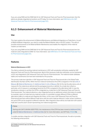 If you are using EWM and the EWM Add-On for SAP Advanced Track and Trace for Pharmaceuticals, then the
plants are already integrated as locations via CIF today. For more information, see EWM Add-on for SAP
Advanced Track and Trace for Pharmaceuticals [page 212].
6.1.3 Enhancement of Material Maintenance
Use
This topic explains the enhancement of Material Maintenance and Material Integration as Trade Items. As part
of Material Master Integration, you need to create the Material Master data in the ECC system. This add-on
provides enhancements to the Material Master Maintenance and enables the integration of the material
masters as trade items.
If you are using EWM and the EWM Add-On for SAP Advanced Track and Trace for Pharmaceuticals then the
material is also integrated to EWM. For more information, see EWM Add-on for SAP Advanced Track and Trace
for Pharmaceuticals [page 212].
Features
Material Maintenance in ECC
This Add on extends the existing material maintenance in ECC with serialization attributes needed by SAP
Advanced Track and Trace for Pharmaceuticals. Most of the necessary trade item attributes can be maintained
in ECC and integrated to SAP Advanced Track and Trace for Pharmaceuticals. The material master database
tables and maintenance UIs have been extended for this purpose.
The primary trade item identifier in SAP Advanced Track and Trace for Pharmaceuticals is the Global Trade
Identification Number (GTIN). Within the ECC material maintenance the GTIN is assigned on the tab Units of
Measure ( Material Maintenance Additional Data Units of Measure ). On this tab the alternative units of
measure for the material are defined and the packaging hierarchy is defined. As a trade item reflects a
particular unit of measure in a packaging hierarchy the GTIN is assigned to the alternative UoM. In case the
serialization indicator is set then this GTIN is integrated as a trade item to SAP Advanced Track and Trace for
Pharmaceuticals. The material reference is also integrated but just as additional context information to enable
for example, search of trade items by material number. It is possible to assign different GTINs to different
alternative UoMs of a material and integrate all of them. In this case in SAP Advanced Track and Trace for
Pharmaceuticals there will be different trade items with the same material reference. Under certain conditions
the same GTIN can be assigned to different materials. After integration there will be one trade item with several
trade item variants (each variant representing one material assignment).
 Note
Starting with SAP S/4HANA 1809 FPS01, the maintenance of the GTIN has been moved to Additional EANs
under Material Maintenance Additional Data ). For more information, see SAP Note 2716224 .
To enable seamless integration with SAP Advanced Track and Trace for Pharmaceuticals, the add-on provides
the following enhancements:
SAP Advanced Track and Trace for Pharmaceuticals
SAP S/4HANA and SAP ECC Add-on for SAP Advanced Track and Trace for
Pharmaceuticals P U B L I C 191
 