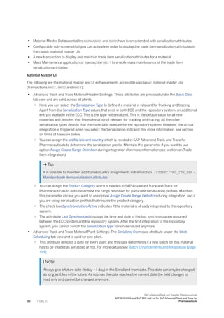 ● Material Master Database tables MARA,MARC, and MARM have been extended with serialization attributes
● Configurable sub-screens that you can activate in order to display the trade item serialization attributes in
the classic material master UIs
● A new transaction to display and maintain trade item serialization attributes for a material
● Mass Maintenance application or transaction MM17 to enable mass maintenance of the trade item
serialization attributes
Material Master UI
The following are the material master and UI enhancements accessible via classic material master UIs
(transactions MM01, MM02 and MM03):
● Advanced Track and Trace Material Header Settings: These attributes are provided under the Basic Data
tab view and are valid across all plants.
○ Here you can select the Serialization Type to define if a material is relevant for tracking and tracing.
Apart from the Serialization Type values that exist in both ECC and the repository system, an additional
entry is available in the ECC. This is the type not serialized. This is the default value for all new
materials and denotes that the material is not relevant for tracking and tracing. All the other
serialization types denote that the material is relevant for the repository system. However, the actual
integration is triggered when you select the Serialization indicator. For more information, see section
on Units of Measure below.
○ You can assign the profile relevant country which is needed in SAP Advanced Track and Trace for
Pharmaceuticals to determine the serialization profile. Maintain this parameter if you want to use
option Assign Create Range Definition during integration (for more information see section on Trade
Item Integration).
 Tip
It is possible to maintain additional country assignments in transaction /STTPEC/TRD_ITM_SER -
Maintain trade item serialization attributes
○ You can assign the Product Category which is needed in SAP Advanced Track and Trace for
Pharmaceuticals to auto-determine the range definition for particular serialization profiles. Maintain
this parameter in case you want to use option Assign Create Range Definition during integration. and if
you are using serialization profiles that require the product category.
○ The check box Synchronization Active indicates if the material is already integrated to the repository
system.
○ The atttribute Last Synchronized displays the time and date of the last synchronization occurred
between the ECC system and the repository system. After the first integration to the repository
system, you cannot switch the Serialization Type to non-serialized anymore.
● Advanced Track and Trace Material Plant Settings: The Serialized From date attribute under the Work
Scheduling tab view and is valid for one plant.
○ This attribute denotes a date for every plant and this date determines if a new batch for this material
has to be treated as serialized or not. For more details see Batch Enhancements and Integration [page
199].
 Note
Always give a future date (today + 1 day) in the Serialized from date. This date can only be changed
as long as it lies in the future. As soon as the date reaches the current date the field changes to
read only and cannot be changed anymore.
192 P U B L I C
SAP Advanced Track and Trace for Pharmaceuticals
SAP S/4HANA and SAP ECC Add-on for SAP Advanced Track and Trace for
Pharmaceuticals
 