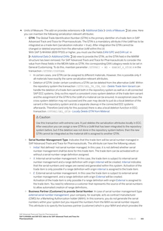 ● Units of Measure: The add-on provides extensions in Additional Data Units of Measure tab view. Here
you can maintain the following serialization relevant attributes:
○ GTIN: The Global Trade Identification Number (GTIN) is the primary identifier of a trade item in SAP
Advanced Track and Trace for Pharmaceuticals. The GTIN is a mandatory attribute if the UoM has to be
integrated as a trade item (serialization indicator = true). After integration the GTIN cannot be
changed or deleted anymore from the alternative UoM within this UI.
With SAP S/4HANA 1809 FPS01 or higher, you must use the fields EAN/UPC and EAN cat. in
Additional Data Additional EANs tab view to provide the GTIN, as the GTIN field in the MARM
structure has been removed. For SAP Advanced Track and Trace for Pharmaceuticals to consider the
value from these fields in the MEAN table as GTIN, the corresponding EAN category needs to be set in
General Customizing. To do this, maintain parameter /STTPEC/ - MD - EANCAT_4_GTIN14 in the
transaction /STTPEC/CUSTGEN.
○ In certain cases, one GTIN can be assigned to different materials. However, this is possible only if
all materials have exactly the same serialization relevant attributes.
○ Deletion of GTIN: Under certain conditions a GTIN can be deleted from the alternative UoM. Within
the repository system the transaction /STTP/DEL_TR_ITM_VAR - Delete Trade Item Variant can
handle the deletion of a trade item variant both in the repository system as well as in all connected
SAP ECC systems. Only via this report a consistent cross-system deletion of the trade item variant
and the assignment of the GTIN to the UoM of a material can be ensured. In exceptional cases the
cross system deletion may not succeed and the user may decide to just do a local deletion of the
variant in the repository system and do a separate cleanup in the connected ECC systems
afterwards. Therefore (and only for this purpose) there is also a local deletion function in ECC:
transaction /STTPEC/DEL_GTIN - Locally Delete GTIN from Material.
 Caution
Use this transaction with extreme care. It just deletes the serialization attributes locally in ECC.
After execution you can assign a new GTIN to a UoM that has been integrated to the repository
system before, but if the deletion was not done in the repository system before, then the new
GTIN cannot be integrated as the material still is assigned to another GTIN.
○ Serial Number Management Type: Indicates that this trade item will be serial number managed in
SAP Advanced Track and Trace for Pharmaceuticals. The attribute can have the following values:
○ Initial: Not defined/ not serial number managed. In this case, it is not defined whether serial
number management shall be done for this trade item. The trade item can be activated with or
without a serial number range definition assigned.
○ X: Internal serial number management. In this case, the trade item is subject to internal serial
number management and a range definition with origin Internal will be created. Internal indicates
that the serial numbers and ranges are owned and generated within this system. Activation of the
trade item is only possible if a range definition with origin internal is assigned to the trade item.
○ E: External serial number management. In this case the trade item is subject to external serial
number management, and a range definition with origin External will be created.
Activation of the trade item is only possible if a range definition with origin External is assigned to
the trade item. You need to reference a customer that represents the source of the serial numbers
to allow automated creation of range definitions..
○ Business Partner (Customer) to provide Serial Number: In case of serial number management type
external serial number management, your company, for example, acts as contract manufacturer
(CMO) for a Marketing Authorization holder (MAH). In this scenario, you do not generate the serial
numbers within your system but you request the numbers from the MAH via serial number request.
This attribute is to specify the business partner (customer) which is your MAH and which provides the
SAP Advanced Track and Trace for Pharmaceuticals
SAP S/4HANA and SAP ECC Add-on for SAP Advanced Track and Trace for
Pharmaceuticals P U B L I C 193
 