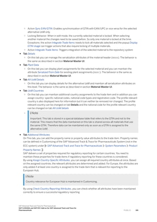 ○ Action Sync EAN/GTIN: Enables synchronization of GTIN with EAN/UPC or vice versa for the selected
alternative UoM only.
○ Locking Behavior: When in edit mode, the currently selected material is locked. When selecting
another material the changes need to be saved before. So only one material is locked at the time.
Exceptions: the action Integrate Trade Items needs to lock all materials selected and the popup Display
GTIN Usage can trigger actions that also require locking of multiple materials.
○ Action Integrate Trade Items: Triggers integration of the selected material to the repository system
● Tab Details
○ On this tab you can manage the serialization attributes of the material header (MARA). The behavior is
the same as described in section Material Master UI.
● Tab Plant Data
○ On this tab you can display plant assignments for the selected material and you can maintain the
attribute Serialized From Date for existing plant assignments (MARC). The behavior is the same as
described in section Material Master UI.
● Tab Alt UoM Details
○ On this tab you can display details for the alternative UoM and maintain all serialization attributes on
this level. The behavior is the same as described in section Material Master UI.
● Tab UoM Countries
○ On this tab you can maintain additional country assignments to the trade item and in addition you can
assign country- specific national codes, national code types and registration code. The profile relevant
country is also displayed here for information but it can neither be removed nor changed. The profile
relevant country can be changed on tab Details and the national code for the profile relevant country
can be changed on tab Alt UoM details
○  Note
Important: This tab is stored in a special database table that refers to the GTIN and not to the
material. This means that the data maintained on this tab is shared across all materials that use
the same GTIN. Therefore data can be maintained only as soon as a GTIN is assigned to the
alternative UoM.
● Tab Additional Attributes
On This tab, you can add the property name or property value attributes to the trade item. Property names
can be defined in Customizing of the SAP Advanced Track & Trace for Pharmaceuticals System (not in the
ECC system) under SAP Advanced Track and Trace for Pharmaceuticals System Parameters Product
Property Names .
SAP delivers a set of properties required for regulatory reporting for certain countries. You need to
maintain these properties for trade items if regulatory reporting for these countries is considered.
By using Assign Country-Specific Attributes, you can assign all required country attributes at once. Based
on the assigned countries, the relevant attributes are determined and added. For Europe, the attributes are
only added if at least one country is assigned to the trade item that is relevant for reporting to the
European Hub.
 Note
Country relevance for European Hub is maintained in Customizing.
By using Check Country Reporting Attributes, you can check whether all attributes have been maintained
correctly to ensure a successful regulatory reporting
SAP Advanced Track and Trace for Pharmaceuticals
SAP S/4HANA and SAP ECC Add-on for SAP Advanced Track and Trace for
Pharmaceuticals P U B L I C 195
 