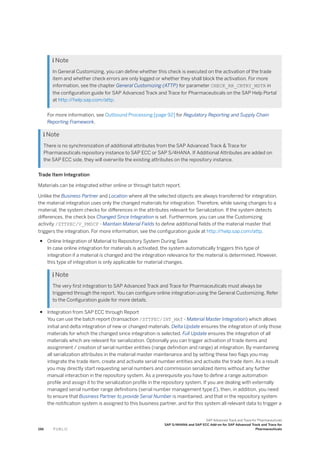  Note
In General Customizing, you can define whether this check is executed on the activation of the trade
item and whether check errors are only logged or whether they shall block the activation. For more
information, see the chapter General Customizing (ATTP) for parameter CHECK_RR_CNTRY_MSTR in
the configuration guide for SAP Advanced Track and Trace for Pharmaceuticals on the SAP Help Portal
at http:/
/help.sap.com/attp.
For more information, see Outbound Processing [page 92] for Regulatory Reporting and Supply Chain
Reporting Framework.
 Note
There is no synchronization of additional attributes from the SAP Advanced Track & Trace for
Pharmaceuticals repository instance to SAP ECC or SAP S/4HANA. If Additional Attributes are added on
the SAP ECC side, they will overwrite the existing attributes on the repository instance.
Trade Item Integration
Materials can be integrated either online or through batch report.
Unlike the Business Partner and Location where all the selected objects are always transferred for integration,
the material integration uses only the changed materials for integration. Therefore, while saving changes to a
material, the system checks for differences in the attributes relevant for Serialization. If the system detects
differences, the check box Changed Since Integration is set. Furthermore, you can use the Customizing
activity /STTPEC/V_PMDCF - Maintain Material Fields to define additional fields of the material master that
triggers the integration. For more information, see the configuration guide at http:/
/help.sap.com/attp.
● Online Integration of Material to Repository System During Save
In case online integration for materials is activated, the system automatically triggers this type of
integration if a material is changed and the integration relevance for the material is determined. However,
this type of integration is only applicable for material changes.
 Note
The very first integration to SAP Advanced Track and Trace for Pharmaceuticals must always be
triggered through the report. You can configure online integration using the General Customizing. Refer
to the Configuration guide for more details.
● Integration from SAP ECC through Report
You can use the batch report (transaction /STTPEC/INT_MAT - Material Master Integration) which allows
initial and delta integration of new or changed materials. Delta Update ensures the integration of only those
materials for which the changed since integration is selected. Full Update ensures the integration of all
materials which are relevant for serialization. Optionally you can trigger activation of trade items and
assignment / creation of serial number entities (range definition and range) at integration. By maintaining
all serialization attributes in the material master maintenance and by setting these two flags you may
integrate the trade item, create and activate serial number entities and activate the trade item. As a result
you may directly start requesting serial numbers and commission serialized items without any further
manual interaction in the repository system. As a prerequisite you have to define a range automation
profile and assign it to the serialization profile in the repository system. If you are dealing with externally
managed serial number range definitions (serial number management type E), then, in addition, you need
to ensure that Business Partner to provide Serial Number is maintained, and that in the repository system
the notification system is assigned to this business partner, and for this system all relevant data to trigger a
196 P U B L I C
SAP Advanced Track and Trace for Pharmaceuticals
SAP S/4HANA and SAP ECC Add-on for SAP Advanced Track and Trace for
Pharmaceuticals
 