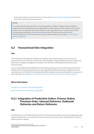 serial number request is maintained. For more information, see Serialization Profile [page 30]. For more
information, see the report documentation.
 Note
From SAP Advanced Track and Trace for Pharmaceuticals 2.0, Feature Package 4, when a material is
integrated with an activated automatic range definition creation feature, and the material is crypto code-
relevant, then the range definition is determined as crypto code-relevant too. That can be done via the
corresponding configuration of the General Customizing in SAP Advanced Track and Trace for
Pharmaceuticals. For more information about crypto code handling, see the chapter Country-Specific
Features [page 106].
6.2 Transactional Data Integration
Use
The transactional data integration handles the integration of business transaction documents such as
production order, purchase order, process order, inbound delivery, outbound delivery and return delivery and
furthermore it handles the integration of the batch from SAP ECC to SAP Advanced Track and Trace for
Pharmaceuticals.
If you are using EWM and the EWM Add-On for SAP Advanced Track and Trace for Pharmaceuticals then the
relevant inbound and outbound deliveries are also integrated to EWM and the delivery integration has been
enhanced as part of the Add-On with additional attributes needed. No additional configuration is necessary. For
more information see EWM Add-on for SAP Advanced Track and Trace for Pharmaceuticals [page 212].
More Information
Integration of Transaction Documents [page 197]
Batch Enhancements and Integration [page 199]
6.2.1 Integration of Production Orders, Process Orders,
Purchase Order, Inbound Deliveries, Outbound
Deliveries and Return Deliveries
Use
The ECC Add-on for SAP Advanced Track and Trace for Pharmaceuticals offers the option to integrate business
transaction documents such as production order, purchase order, process order, inbound delivery, outbound
delivery and return delivery.
SAP Advanced Track and Trace for Pharmaceuticals
SAP S/4HANA and SAP ECC Add-on for SAP Advanced Track and Trace for
Pharmaceuticals P U B L I C 197
 