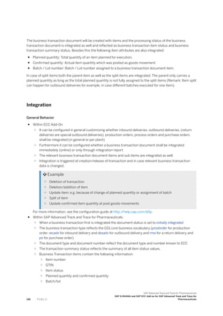 The business transaction document will be created with items and the processing status of the business
transaction document is integrated as well and reflected as business transaction item status and business
transaction summary status. Besides this the following item attributes are also integrated:
● Planned quantity: Total quantity of an item planned for execution.
● Confirmed quantity: Actual item quantity which was posted as goods movement.
● Batch / Lot number: Batch / Lot number assigned to a business transaction document item.
In case of split items both the parent item as well as the split items are integrated. The parent only carries a
planned quantity as long as the total planned quantity is not fully assigned to the split items (Remark: Item split
can happen for outbound deliveries for example, in case different batches executed for one item).
Integration
General Behavior
● Within ECC Add-On
○ It can be configured in general customizing whether inbound deliveries, outbound deliveries, (return
deliveries are special outbound deliveries), production orders, process orders and purchase orders
shall be integrated (in general or per plant)
○ Furthermore it can be configured whether a business transaction document shall be integrated
immediately (online) or only through integration report
○ The relevant business transaction document items and sub items are integrated as well.
○ Integration is triggered at creation/release of transaction and in case relevant business transaction
data is changed.
 Example
○ Deletion of transaction
○ Deletion/addition of item
○ Update item: e.g. because of change of planned quantity or assignment of batch
○ Split of item
○ Update confirmed item quantity at post goods movements
For more information, see the configuration guide at http:/
/help.sap.com/attp.
● Within SAP Advanced Track and Trace for Pharmaceuticals:
○ When a business transaction first is integrated the document status is set to initially integrated
○ The business transaction type reflects the GS1 core business vocabulary (prodorder for production
order, recadv for inbound delivery and desadv for outbound delivery and rma for a return delivery and
po for purchase order)
○ The document type and document number reflect the document type and number known to ECC
○ The transaction summary status reflects the summary of all item status values.
○ Business Transaction items contain the following information:
○ Item number
○ GTIN
○ Item status
○ Planned quantity and confirmed quantity
○ Batch/lot
198 P U B L I C
SAP Advanced Track and Trace for Pharmaceuticals
SAP S/4HANA and SAP ECC Add-on for SAP Advanced Track and Trace for
Pharmaceuticals
 