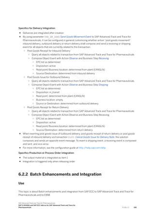 Specifics for Delivery Integration
● Deliveries are integrated after creation
● By using parameter TRN_GM_SEND Send Goods Movement Event to SAP Advanced Track and Trace for
Pharmaceuticals, it can be configured in general customizing whether action “post goods movement”
inbound delivery, outbound delivery or return delivery shall compose and send a receiving or shipping
event for all objects that are currently related to the transaction.
○ Post Goods Receipt for Inbound Delivery
○ Query all objects related to transaction from SAP Advanced Track and Trace for Pharmaceuticals
○ Compose Object Event with Action Observe and Business Step Receiving
○ EPC list as determined
○ Disposition: active
○ Read point/Business location: determined from plant (EANGLN)
○ Source/Destination: determined from inbound delivery
○ Post Goods Issue for Outbound Delivery
○ Query all objects related to transaction from SAP Advanced Track and Trace for Pharmaceuticals
○ Compose Object Event with Action Observe and Business Step Shipping
○ EPC list as determined
○ Disposition: in_transit
○ Read point: determined from plant (EANGLN)
○ Business location: empty
○ Source or Destination: determined from outbound delivery
○ Post Goods Receipt for Return Delivery
○ Query all objects related to transaction from SAP Advanced Track and Trace for Pharmaceuticals
○ Compose Object Event with Action Observe and Business Step Receiving
○ EPC list as determined
○ Disposition: active
○ Read point/Business location: determined from plant (EANGLN)
○ Source/Destination: determined from return delivery
● When reverting post goods issue of outbound delivery, post goods receipt of return delivery or post goods
receipt of inbound delivery via transaction VL09 - Cancel Goods Issue for Delivery Note, the solution
composes and sends an opposite event message. To revert a shipping event, a receiving event is composed
and sent, and vice versa.
● For more information, see the configuration guide at http:/
/help.sap.com/attp.
Specifics Production or Process Order Integration
● The output material is integrated as item 1
● Integration is triggered only when releasing order
6.2.2 Batch Enhancements and Integration
Use
This topic is about Batch enhancements and integration from SAP ECC to SAP Advanced Track and Trace for
Pharmaceuticals and to EWM.
SAP Advanced Track and Trace for Pharmaceuticals
SAP S/4HANA and SAP ECC Add-on for SAP Advanced Track and Trace for
Pharmaceuticals P U B L I C 199
 