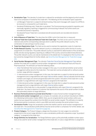 ● Serialization Type: This denotes if a trade item is relevant for serialization and the degree by which events
have to be composed or tracked for this trade item. The following are the serialization types supported:
○ Lot Managed: Trade item is subject to lot level tracking. Only event messages with respect to LGTINs to
be received or composed for such trade items.
○ Serialized (Publishing only): Trade item is serialized. The Commissioning are posted to repository and
eventually regulatory reporting is triggered for commissioning if relevant. No further events are
recorded and stored in repository.
○ Serialized & Traced: Trade item is serialized and all received events are recorded and stored in
repository.
● Unit of Measure of Trade Item: This describes the UOM in which the trade item is measured.
● National Trade Item Code and National Trade Item Code Type: This field can be used to maintain the
national code and the corresponding code type which is valid for the profile-relevant country. The
combination of code and type must be unique.
● Trade Item Registration Code: This field can be used to maintain the registration code of a trade item.
● Profile Relevant Country: The profile-relevant country is a dedicated country within the list of country
assignments of a trade item. The profile-relevant country is used both for determination of the serialization
profile and also during regulatory reporting as a fallback if the country cannot be determined otherwise.
The profile-relevant country can only be maintained on the details tab. It is displayed on the Countries tab
but cannot be changed there.For further details, see Serial Number Management for Trade Items [page
22].
● Serial Number Management Type: The indicator Trade Item Serial Number Management Type defines
whether this trade item is subject to serial number management in SAP Advanced Track and Trace for
Pharmaceuticals. The attribute can have the following values:
○ Initial: Not defined/ Not serial number managed: In this case, it is not defined whether serial number
management will be done for this trade item. The trade item can be activated with or without a serial
number range definition assigned.
○ X: Internal serial number management: In this case, the trade item is subject to internal serial number
management and a range definition with origin Internal will be created. Internal indicates that the serial
numbers and ranges are owned and generated within this system. Activation of the trade item is only
possible if a range definition with origin Internal is assigned to the trade item.
○ E: External serial number management: In this case, the trade item is subject to external serial number
management and a range definition with origin External will be created.
Activation of the trade item is only possible if a range definition with origin External is assigned to the
trade item. You have to reference a customer that represents the source of the serial numbers to allow
the automated creation of range definitions.
● Business Partner(Customer) to provide Serial Number: In case of serial number management type
external serial number management, your company, for example, acts as contract manufacturer (CMO)
for a Marketing Authorization Holder (MAH). Here, you do not generate the serial numbers within your
system but you request the numbers from the MAH via serial number request. This attribute is to specify
the business partner (customer), which is your MAH and which provides the serial numbers to you.
● Serialization Profile: Assign the serialization profile that shall be used for serial number management of
the trade item. The serialization profile defines how the serial number is composed. For further details, see
Serial Number Management for Trade Items [page 22].
● Product Category: The Product Category categorizes the product. Its main usage is to control the
assignment to the correct range definition in case a serialization profile with uniqueness scope “by product
category” is assigned to the trade item.
● Range Definition for Serialization: The Range Definition spans up the potentially available number space
that can be used for serial number management of this trade item. In case a range definition is assigned to
20 P U B L I C
SAP Advanced Track and Trace for Pharmaceuticals
SAP Advanced Track and Trace for Pharmaceuticals Core Component
 