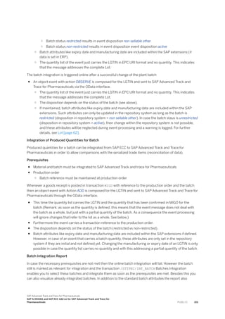 ○ Batch status restricted results in event disposition non sellable other
○ Batch status non-restricted results in event disposition event disposition active
○ Batch attributes like expiry date and manufacturing date are included within the SAP extensions (if
data is set in ERP).
○ The quantity list of the event just carries the LGTIN in EPC URI format and no quantity. This indicates
that the message addresses the complete Lot.
The batch integration is triggered online after a successful change of the plant batch
● An object event with action OBSERVE is composed for the LGTIN and sent to SAP Advanced Track and
Trace for Pharmaceuticals via the OData interface.
○ The quantity list of the event just carries the LGTIN in EPC URI format and no quantity. This indicates
that the message addresses the complete Lot.
○ The disposition depends on the status of the batch (see above).
○ If maintained, batch attributes like expiry date and manufacturing date are included within the SAP
extensions. Such attributes can only be updated in the repository system as long as the batch is
restricted (disposition in repository system = non sellable other). In case the batch staus is unrestricted
(disposition in repository system = active), then change within the repository system is not possible,
and these attributes will be neglected during event processing and a warning is logged. For further
details, see Lot [page 62].
Integration of Produced Quantities for Batch
Produced quantities for a batch can be integrated from SAP ECC to SAP Advanced Track and Trace for
Pharmaceuticals in order to allow comparisons with the serialized trade items (reconciliation of data).
Prerequisites
● Material and batch must be integrated to SAP Advanced Track and trace for Pharmaceuticals
● Production order
○ Batch reference must be maintained at production order
Whenever a goods receipt is posted in transaction MIGO with reference to the production order and the batch
then an object event with Action ADD is composed for the LGTIN and sent to SAP Advanced Track and Trace for
Pharmaceuticals through the OData interface.
● This time the quantity list carries the LGTIN and the quantity that has been confirmed in MIGO for the
batch.(Remark: as soon as the quantity is defined, this means that the event message does not deal with
the batch as a whole, but just with a partial quantity of the batch. As a consequence the event processing
will ignore changes that refer to the lot as a whole. See below.)
● Furthermore the event carries a transaction reference to the production order.
● The disposition depends on the status of the batch (restricted vs non-restricted).
● Batch attributes like expiry date and manufacturing date are included within the SAP extensions if defined.
However, in case of an event that carries a batch quantity, these attributes are only set in the repository
system if they are initial and not defined yet. Changing the manufacturing or expiry date of an LGTIN is only
possible in case the quantity list carries no quantity and with this addressing a partial quantity of the batch.
Batch Integration Report
In case the necessary prerequisites are not met then the online batch integration will fail. However the batch
still is marked as relevant for integration and the transaction /STTPEC/INT_BATCH Batches Integration
enables you to select these batches and integrate them as soon as the prerequisites are met. Besides this you
can also visualize already integrated batches. In addition to the standard batch attributes the report also
SAP Advanced Track and Trace for Pharmaceuticals
SAP S/4HANA and SAP ECC Add-on for SAP Advanced Track and Trace for
Pharmaceuticals P U B L I C 201
 