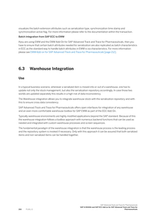 visualizes the batch extension attributes such as serialization type, synchronization time stamp and
synchronization active flag. For more information please refer to the documentation within the transaction.
Batch Integration from SAP ECC to EWM
Ifyou are using EWM and the EWM Add-On for SAP Advanced Track and Trace for Pharmaceuticals, then you
have to ensure that certain batch attributes needed for serialization are also replicated as batch characteristics
in ECC as the standard way to handle batch attributes in EWM is via characteristics. For more information
please see EWM Add-on for SAP Advanced Track and Trace for Pharmaceuticals [page 212].
6.3 Warehouse Integration
Use
In a typical business scenario, whenever a serialized item is moved into or out of a warehouse, one has to
update not only the stock management, but also the serialization repository accordingly. In case those two
worlds are updated separately this results in a high risk of data inconsistency.
The Warehouse integration allows you to integrate warehouse stock with the serialization repository and with
this to ensure cross data consistency.
SAP Advanced Track and Trace for Pharmaceuticals offers open interfaces for integration of any warehouse
and an even more comfortable warehouse toolbox for SAP EWM as part of the ECC Add-On.
Typically warehouse environments are highly modified applications beyond the SAP standard. Because of this
the warehouse integration follows a toolbox approach with numerous backend functions that can be used as
needed and integrated with custom warehouse processes and screen sequences.
The fundamental paradigm of the warehouse integration is that the warehouse process is the leading process
and the repository system is invoked if necessary. Only with this approach it can be assured that both serialized
items and non-serialized items can be handled together.
202 P U B L I C
SAP Advanced Track and Trace for Pharmaceuticals
SAP S/4HANA and SAP ECC Add-on for SAP Advanced Track and Trace for
Pharmaceuticals
 