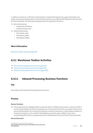 In addition to the test UI, an RF demo implementation is delivered that demoes the usage of the toolbox and
shows an exemplary implementation of orchestrated processes across WM and SAP Advanced Track and Trace
for Pharmaceuticals. The following example processes are supported in the demo:
● Inbound processing
○ Unload Inbound Delivery
○ Putaway Transfer order
● Outbound processing
○ Pick Transfer order
○ Pack Delivery Pallet
○ Ship Delivery Pallets
More Information
Warehouse Toolbox Activities [page 205]
6.3.1 Warehouse Toolbox Activities
● Inbound Processing Business Functions [page 205]
● Internal Processing Business Functions [page 206]
● Outbound Processing Business Functions [page 208]
6.3.1.1 Inbound Processing Business Functions
Use
Given below are the Inbound Processing business functions:
Process
Receive Container
● This business function validates whether a particular SSCC or SGTIN can be received. In case of an SSCC it
can be checked whether the SSCC corresponds to an HU with same ID if the HU is provided. Furthermore it
can be checked whether the scanned items belong to a business transaction or alternatively the relation to
a business transaction can be created. If all validations succeed the data is buffered. Upon save a
corresponding EPCIS event is composed and sent to SAP Advanced Track and Trace for Pharmaceuticals.
Receive Document
SAP Advanced Track and Trace for Pharmaceuticals
SAP S/4HANA and SAP ECC Add-on for SAP Advanced Track and Trace for
Pharmaceuticals P U B L I C 205
 