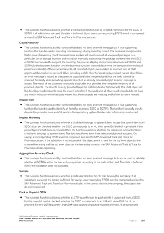 ● This business function validates whether a transaction relation can be created / removed for the SSCC or
SGTIN. If all validations succeed the data is buffered. Upon save a corresponding EPCIS event is composed
and sent to SAP Advanced Track and Trace for Pharmaceuticals.
Count Hierarchy
● This business function is a utility function that does not send an event message but it is a supporting
function that can be used in counting processes e.g. during inventory count. The business background is
that in case of inventory count the warehouse worker will have to count all unopened packages on a
particular bin or storage location and instead of manually calculating the package content here the SSCC
or SGTIN can be used to support the counting. So you can step by step provide all unopened SSCCs and
SGTINs to the business function and the business function then will determine the complete hierarchy (all
parents and childs) of the provided objects. All provided objects are marked as scanned and all child
objects will be marked as derived. When providing a child object of an already provided parent object then
an error message is issued as the parent is supposed to be unopened and thus the child cannot be
scanned. Similarly when providing a parent object of an already provided object an error message is
issued. The result of the business function is a big table that provides the complete hierarchy of all
provided objects. The objects directly provided have the match indicator S (Scanned), the child objects of
the directly provided objects have the match indicator D (derived) and all objects not provided do not have
any match indicator which basically means that these objects are missing and further action is needed.
Inspect item
● This business function is a utility function that does not send an event message but it is a supporting
function that can be used to identify an item (for example, SSCC or SGTIN). The function basically tries to
decode the provided item and if it exists in the repository system the decoded information is returned.
Inspect Hierarchy
● This business function validates whether a child item belongs to a parent item. In case the parent item is an
SSCC it can be checked whether the SSCC corresponds to an HU with same ID if the HU is provided. If the
percentage of child items is provided then the function validates whether the calculated amount of direct
child items belongs to a parent item. The data is buffered even if the validation does not succeed. On
saving, a corresponding EPCIS event is composed and sent to SAP Advanced Track and Trace for
Pharmaceuticals. If the validation is not successful, the object event is sent for the top level object of the
scanned hierarchy and the top level object of the hierarchy stored in the SAP Advanced Track & Trace for
Pharmaceuticals repository.
Aggregation Accuracy Check
● This business function is a utility function that does not send an event message, but can be used to validate
whether all SGTINs within the hierarchy are packed according to the data in the UoM. The data is buffered
even if the validation does not succeed.
Sample
● This business function validates whether a particular SSCC or SGTIN can be used for sampling. If all
validations succeed, the data is buffered. On saving, a corresponding EPCIS event is composed and sent to
SAP Advanced Track and Trace for Pharmaceuticals. In the case of destructive sampling, the objects are
de-commissioned.
Pack or Unpack LGTIN
● This business function validates whether a LGTIN quantity can be packed into / unpacked from a SSCC.
For the parent it can be checked whether the SSCC corresponds to an HU with same ID if the HU is
provided. For the LGTIN quantity and UOM to be packed/unpacked must be provided. If all validations
SAP Advanced Track and Trace for Pharmaceuticals
SAP S/4HANA and SAP ECC Add-on for SAP Advanced Track and Trace for
Pharmaceuticals P U B L I C 207
 