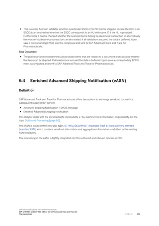 ● This business function validates whether a particular SSCC or SGTIN can be shipped. In case the item is an
SSCC it can be checked whether the SSCC corresponds to an HU with same ID if the HU is provided.
Furthermore it can be checked whether the scanned items belong to a business transaction or alternatively
the relation to a business transaction can be created. If all validations succeed the data is buffered. Upon
save a corresponding EPCIS event is composed and sent to SAP Advanced Track and Trace for
Pharmaceuticals.
Ship Document
● The business function determines all serialized items that are related to a document and validates whether
the items can be shipped. If all validations succeed the data is buffered. Upon save a corresponding EPCIS
event is composed and sent to SAP Advanced Track and Trace for Pharmaceuticals.
6.4 Enriched Advanced Shipping Notification (eASN)
Definition
SAP Advanced Track and Trace for Pharmaceuticals offers two options to exchange serialized data with a
subsequent supply chain partner
● Advanced Shipping Notification + EPCIS message
● Enriched Advanced Shipping Notification
This chapter deals with the enriched ASN of possibility 2. You can find more information on possibility 1 in the
topic Outbound Processing [page 92].
The eASN is based on the new iDoc type /STTPEC/DELVRY05 - Advanced Track & Trace: Delivery Interface
(enriched ASN ) which contains serialized information and aggregation information in addition to the existing
ASN structures.
The processing of the eASN is tightly integrated into the outbound and inbound process in ECC.
SAP Advanced Track and Trace for Pharmaceuticals
SAP S/4HANA and SAP ECC Add-on for SAP Advanced Track and Trace for
Pharmaceuticals P U B L I C 209
 
