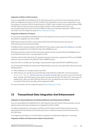Integration of Plants as Plant Locations
If you are using EWM and the EWM Add-On for SAP Advanced Track and Trace for Pharmaceuticals, then the
plants are integrated as locations from ECC to EWM via CIF. Dependent on your process configuration, it may
be necessary to maintain a GLN for the plant location in EWM in order to enable communication between EWM
and SAP Advanced Track and Trace via the warehouse toolbox. Unfortunately the plant GLN is not
automatically transferred via CIF from ECC to EWM and needs to be maintained separately in EWM. For more
information, see the configuration guide at http:/
/help.sap.com/attp.
Integration of Materials as Products
In case you are using EWM and the EWM Add-On for SAP Advanced Track and Trace for Pharmaceuticals then
the material is integrated from ECC to EWM.
EWM however needs the GTIN to communicate via EPCIS with SAP Advanced Track and Trace for
Pharmaceuticals via the warehouse toolbox .
In EWM the GTIN is stored by default in field EAN/UPC of the product master (tab Units of Measure). This field
by default is integrated from the EAN/UPC field of ECC MARM structure.
SAP Advanced Track and Trace for Pharmaceuticals however uses the new field GTIN of the MARM extension
as the EAN/UPC field in ECC is not clearly typed as GTIN.
Therefore within the ECC Add-On the CIF integration has been enhanced to integrate the GTIN from the MARM
extension structure instead of the EAN/UPC field of MARM structure.
Only if the GTIN is not filled, then the old logic is executed which takes field EAN/UPC of MARM structure.
You can deactivate/change this enhancement implementation if you wish. If you deactivate it then you have the
following options :
● Within EWM you can manually maintain the GTINs
● Within ECC you can maintain the same GTIN both in field GTIN and in EAN/UPC. The new transaction /
STTPEC/TRD_ITM_SER - Maintain trade item serialization attributes offers an action to synchronize the two
fields. However, when following this option please consider that the EAN/UPC field in ECC cannot deal with
leading zeroes. When you add a GTIN that starts with a zero, by default the zero will be removed and an
inconsistent GTIN with too few digits will be integrated to EWM.
For more information, see the configuration guide at http:/
/help.sap.com/attp.
7.2 Transactional Data Integration And Enhancement
Integration of Inbound Deliveries and Outbound Deliveries and Enhancement of Delivery
If you are using EWM and the EWM Add-On for SAP Advanced Track and Trace for Pharmaceuticals, then the
relevant inbound and outbound deliveries are integrated from ECC to EWM.
To enable a standardized communication via EPCIS, the CIF interface and the delivery objects have been
enhanced with the two attributes GLN and document year to enable encoding of business transaction ID in
EPC URI format.
This integration just happens via standard delivery integration. No additional configuration is necessary.
Integration of Batch and Enhancement of Batch Characteristics
SAP Advanced Track and Trace for Pharmaceuticals
EWM Add-on for SAP Advanced Track and Trace for Pharmaceuticals P U B L I C 213
 