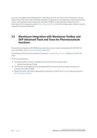 If you are using EWM and the EWM Add-On for SAP Advanced Track and Trace for Pharmaceuticals, then you
have to ensure that certain batch attributes needed for serialization are also replicated as batch characteristics
in ECC, as the standard way to handle batch attributes in EWM is via characteristics. Please find more
information in the configuration guide at http:/
/help.sap.com/attp on how to configure your solution in order to
integrate the necessary attributes.
7.3 Warehouse Integration with Warehouse Toolbox and
SAP Advanced Track and Trace for Pharmaceuticals
functions
The warehouse integration with EWM follows exactly the same principles and paradigms like SAP WM. For
more information, see Warehouse Integration [page 202].
The warehouse test UI can be accessed via transaction /STTPEW/WHS_TOOLBOX - Warehouse Activity Test
Client.
RF demo implementation
● The following demo scenario is available as part of the RF demo implementation
○ Outbound processing: Picking
● The RF demo is embedded into the standard EWM RF framework and tries to follow standard user
interaction principles of EWM
● Please find further information regarding the configuration of the RF demo in the configuration guide at
http:/
/help.sap.com/attp.
214 P U B L I C
SAP Advanced Track and Trace for Pharmaceuticals
EWM Add-on for SAP Advanced Track and Trace for Pharmaceuticals
 