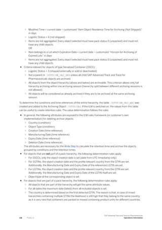 ○ Modified Time < current date – customized “Item Object Residence Time for Archiving (Not Shipped)”
in days
○ Logistic Status < 4 (not shipped)
○ Items are not aggregated. Every object selected must have pack status 0 (unpacked) and must not
have any child objects.
OR
○ Item belongs to a Lot which Expiration Date < current date – customized “Horizon for Archiving of
Expired Lots” in days
○ Items are not aggregated. Every object selected must have pack status 0 (unpacked) and must not
have any child objects.
● Criteria relevant for objects of type Serialized Container (SSCC):
○ Logistic Status > 3 (shipped externally or sold or deactivated)
○ Not a parent in /STTP/DM_OBJ_HRY unless all child SAP Advanced Track and Trace for
Pharmaceuticals objects are archived.
○ All objects from the object hierarchy (above and below) are archivable. This criterion allows only full
hierarchy archiving within one archiving session (hierarchy split between different archiving sessions is
not allowed).
○ All objects will be considered as already archived if they are to be archived at the same archiving
session.
To determine the conditions and time references of the entire hierarchy, the table /STTP/DM_OBJ_ARC was
created and added to the Archiving Object /STTP/OBJ. If the ILM is switched on, the values from this table
can be useful to create retention rules. The value determination follows the rules:
● In general, the following attributes are exposed to the ILM rules framework (or customer's own
implementation) for deleting archive objects:
○ Country (condition)
○ Object Type (condition)
○ Creation Date (time reference)
○ Manufacturing Date (time reference)
○ Expiry Date (time reference)
○ Deletion Date (time reference)
The attributes are necessary for the Write Step to calculate the retention time and archive the objects
grouped by conditions and the retention times.
● For objects that are not part of a pack hierarchy, the following determination rules apply:
○ For SSCCs, only the object creation date is set (date from UTC timestamp only)
○ For SGTINs, the object creation date and the profile relevant country from the GTIN are set.
Additionally, the Manufacturing Date and Expiry Date of the referenced LGTIN are set.
○ For LGTINs, the object creation date and the profile relevant country from the GTIN are set.
Additionally, the Manufacturing Date and Expiry Date of the LGTIN itself are set.
○ Object type of the corresponding object is set.
● For objects that are part of a pack hierarchy, the following determination rules apply:
○ All objects that are part of the hierarchy will get the same attribute values.
○ For all dates the maximum date (latest) from all included objects is set.
○ The country is determined based on the first detected GTIN. The reason is that, in case of mixed
hierarchies containing multiple GTINs the likelihood is still high that they belong to the same country,
as it is very rare that containers are packed or moved containing product units for different countries.
218 P U B L I C
SAP Advanced Track and Trace for Pharmaceuticals
Operations Information
 