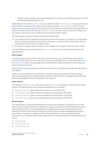 ○ If SSCCs contains SGTINs, object type Serialized Item is set, otherwise Serialized Container. For LGTIN
Non-Serialized Quantity (Batch) is set.
Additionally, one more field DELETION_DATE was created in the table /STTP/DM_OBJ_ARC to calculate the end
of the retention time based on the values from the customizing table /STTP/AR_RTN_OBJ (ATT Archiving:
Retention Time for Archiving Objects). The customer must not necessarily maintain this customizing table, if he
doesn’t not intend to make use of the field DELETION_DATE. On the other hand, customer can configure their
own retention rules either in ILM or implement their own archive deletion reports.
The following logic is used for the determination of the Deletion Date:
● The starting time of the calculation is the expiration date of the hierarchy or the object. If it’s not provided,
then the manufacturing date of the hierarchy or the object is used. If even that is not provided, then the
creation date of the hierarchy or the object is used.
● To calculate the deletion date, the retention time is added to the starting time after the offset is added.
The provided BAdI can be used to calculate DELETION DATE anew, and so overrule the results of the rule
described above.
Write Program
The write program supports the ADK interruption concept, that is, you can interrupt the write phase and
continue it at a later point. For more information, see the SAP NetWeaver Library on SAP Help Portal at http:/
/
help.sap.com/nw . Open the product page for your SAP NetWeaver release and search for Interrupting and
Continuing Archiving Sessions.
Without ILM, all instances could be even written to one file (if the size of a file is big enough) although the data
may different.
If ILM is in use and ILM Policies are maintained, it is possible to group archiving data in files according to
matching time references and condition fields. For each file, a retention time is calculated based on the Policy
Rules and saved together with it for destruction to be run upon it.
Delete Program
The standard variants SAP&PROD (production mode) and SAP&TEST (test mode) are delivered for the delete
program. The delete program does not delete the related entries in the tables:
● /STTP/DM_OBJ_IDS (will be needed later on; status is set to ARCHIVED)
● /STTP/DM_EVT_REL (will be archived and deleted by archiving object /STTP/EVT)
● /STTP/DM_TRN_REL (will be archived and deleted by archiving object /STTP/TRN)
● /STTP/REP_OBJ_RL (will be archived and deleted by archiving object /STTP/REVT)
Reload Program
The reload program is designed to reload data from archive back to database. The program uses the URN
object code as a selection criterion for reloading. The program supports Test mode and Production mode as
required by ADK concept. The reloading logic itself is supposed to be executed in the background task,
therefore if the report is executed in the foreground, it will schedule a standard reloading background job
automatically. The system can display the status of the scheduled job as well as application log from
transaction SARA. The reload program reloads all the data (from all tables) linked to the selected object from
archive.
● /STTP/DM_OBJ
● /STTP/DM_OBJ_HLT
● /STTP/DM_OBJ_HRY
SAP Advanced Track and Trace for Pharmaceuticals
Operations Information P U B L I C 219
 