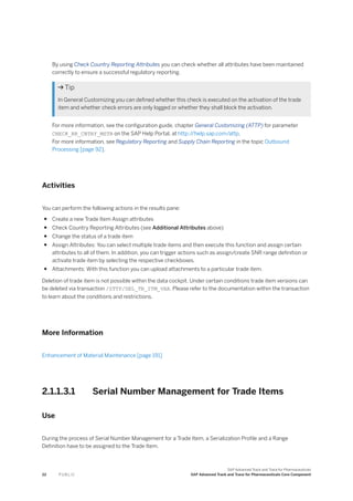 By using Check Country Reporting Attributes you can check whether all attributes have been maintained
correctly to ensure a successful regulatory reporting.
 Tip
In General Customizing you can defined whether this check is executed on the activation of the trade
item and whether check errors are only logged or whether they shall block the activation.
For more information, see the configuration guide, chapter General Customizing (ATTP) for parameter
CHECK_RR_CNTRY_MSTR on the SAP Help Portal, at http:/
/help.sap.com/attp.
For more information, see Regulatory Reporting and Supply Chain Reporting in the topic Outbound
Processing [page 92].
Activities
You can perform the following actions in the results pane:
● Create a new Trade Item Assign attributes
● Check Country Reporting Attributes (see Additional Attributes above)
● Change the status of a trade item
● Assign Attributes: You can select multiple trade items and then execute this function and assign certain
attributes to all of them. In addition, you can trigger actions such as assign/create SNR range definition or
activate trade item by selecting the respective checkboxes.
● Attachments: With this function you can upload attachments to a particular trade item.
Deletion of trade item is not possible within the data cockpit. Under certain conditions trade item versions can
be deleted via transaction /STTP/DEL_TR_ITM_VAR. Please refer to the documentation within the transaction
to learn about the conditions and restrictions.
More Information
Enhancement of Material Maintenance [page 191]
2.1.1.3.1 Serial Number Management for Trade Items
Use
During the process of Serial Number Management for a Trade Item, a Serialization Profile and a Range
Definition have to be assigned to the Trade Item.
22 P U B L I C
SAP Advanced Track and Trace for Pharmaceuticals
SAP Advanced Track and Trace for Pharmaceuticals Core Component
 