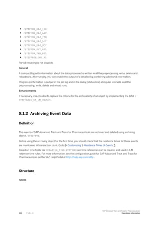 ● /STTP/DM_OBJ_IDS
● /STTP/DM_OBJ_ARC
● /STTP/DM_OBJ_ITM
● /STTP/DM_OBJ_LOT
● /STTP/DM_OBJ_SCC
● /STTP/DM_EVT_REL
● /STTP/DM_TRN_REL
● /STTP/REP_OBJ_RL
Partial reloading is not possible.
General
A compact log with information about the data processed is written in all the preprocessing, write, delete and
reload runs. Alternatively, you can enable the output of a detailed log containing additional information.
Progress confirmation is output in the job log and in the dialog (status line) at regular intervals in all the
preprocessing, write, delete and reload runs.
Enhancements
If necessary, it is possible to replace the criteria for the archivability of an object by implementing the BAdI /
STTP/BADI_AR_DM_OBJECT.
8.1.2 Archiving Event Data
Definition
The events of SAP Advanced Track and Trace for Pharmaceuticals are archived and deleted using archiving
object /STTP/EVT.
Before using the archiving object for the first time, you should check that the residence times for these events
are maintained in transaction SARA. Go to Customizing Residence Times of Events .
Based on time fields like CREATION_TIME, EVTTIME own time references can be created and used in ILM
retention time rules. For more information, see the configuration guide for SAP Advanced Track and Trace for
Pharmaceuticals on the SAP Help Portal at http:/
/help.sap.com/attp .
Structure
Tables
220 P U B L I C
SAP Advanced Track and Trace for Pharmaceuticals
Operations Information
 