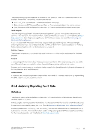 The preprocessing program checks the archivability of SAP Advanced Track and Trace for Pharmaceuticals
business transactions. The following conditions are checked:
● MODIFIED_TIME < current date – customized residence time (days)
● Does not reference SAP Advanced Track and Trace for Pharmaceuticals objects that are not archived
● Does not reference SAP Advanced Track and Trace for Pharmaceuticals events that are not archived
Write Program
The write program supports the ADK interruption concept, that is, you can interrupt the write phase and
continue it at a later point. For more information, see the SAP NetWeaver Library on SAP Help Portal at http:/
/
help.sap.com/nw . Open the product page for your SAP NetWeaver release and search for Interrupting and
Continuing Archiving Sessions.
If ILM is in use and ILM Policies are maintained, it is possible to group archiving data in files according to
matching time references and condition fields. For each file, a retention time is calculated based on the Policy
Rules and saved together with it for destruction to be run upon it.
Deletion Program
The standard variants SAP&PROD (production mode) and SAP&TEST (test mode) are delivered for the delete
program.
General
A compact log with information about the data processed is written in all the preprocessing, write and delete
runs. Alternatively, you can enable the output of a detailed log containing additional information.
Progress confirmation is given as an output in the job log and in the dialog (status line) at regular intervals in all
the preprocessing, write, and delete runs.
Enhancements
If necessary, it is possible to replace the criteria for the archivability of a business transaction by implementing
the BAdI /STTP/BADI_AR_DM_TRANSACTION.
8.1.4 Archiving Reporting Event Data
Definition
The reporting events of SAP Advanced Track and Trace for Pharmaceuticals are archived and deleted using
archiving object/STTP/REVT.
Before using the archiving object for the first time, you should check that the residence time for these business
transactions is maintained in transaction SARA. Go to Customizing Residence Times of Reporting Event .
Based on time fields like CREATION_TIME, MODIFIED_TIME own time references can be created and used in
ILM retention time rules. For more information, see the configuration guide for SAP Advanced Track and Trace
for Pharmaceuticals on the SAP Help Portal at http:/
/help.sap.com/attp.
SAP Advanced Track and Trace for Pharmaceuticals
Operations Information P U B L I C 223
 