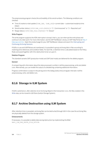 The preprocessing program checks the archivability of the serial numbers. The following conditions are
checked:
● Time of creation or last update (TIME_GEN, TIME_UPD) < current date – customized residence time
(days)
● Serial number status (/STTP/SNR_LIST-STATUS ) = “2 - Commissioned” or “3 – Reported Lost”
● Range status (/STTP/SNR_POOL-STATUS) = “3 - Closed”
Write Program
The write program supports the ADK interruption concept, that is, you can interrupt the write phase and
continue it at a later point. For more information, see the SAP NetWeaver Library on SAP Help Portal at http:/
/
help.sap.com/nw . Open the product page for your SAP NetWeaver release and search for Interrupting and
Continuing Archiving Sessions.
If ILM is in use and ILM Policies are maintained, it is possible to group archiving data in files according to
matching time references and condition fields. For each file, a retention time is calculated based on the Policy
Rules and saved together with it for destruction to be run upon it.
Deletion Program
The standard variants SAP (production mode) and SAP (test mode) are delivered for the delete program.
General
A compact log with information about the data processed is written in all the preprocessing, write and delete
runs. Alternatively, you can enable the output of a detailed log containing additional information.
Progress confirmation is output in the job log and in the dialog (status line) at regular intervals in all the
preprocessing, write, and delete runs.
8.1.6 Storage in ILM System
If ILM is switched on, after selection of an Archiving Object in the transaction SARA, the files created in the
Write step can be moved to ILM Store (button Storage System).
8.1.7 Archive Destruction using ILM System
After retention time is exceeded, archiving files can be destructed through ILM. In this case the archiving files
are physically deleted from the storage system.
Enhancements
If necessary, it is possible to delete data during destruction by implementing the BAdI
BADI_ILM_PRE_DESTR_FILE_ACTION.
226 P U B L I C
SAP Advanced Track and Trace for Pharmaceuticals
Operations Information
 