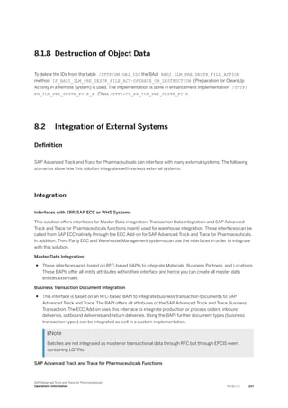 8.1.8 Destruction of Object Data
To delete the IDs from the table /STTP/DM_OBJ_IDS the BAdI BADI_ILM_PRE_DESTR_FILE_ACTION
method IF_BADI_ILM_PRE_DESTR_FILE_ACT~OPERATE_ON_DESTRUCTION (Preparation for Clean Up
Activity in a Remote System) is used. The implementation is done in enhancement implementation /STTP/
EH_ILM_PRE_DESTR_FILE_A ,Class /STTP/CL_AR_ILM_PRE_DESTR_FILE.
8.2 Integration of External Systems
Definition
SAP Advanced Track and Trace for Pharmaceuticals can interface with many external systems. The following
scenarios show how this solution integrates with various external systems:
Integration
Interfaces with ERP, SAP ECC or WHS Systems
This solution offers interfaces for Master Data integration, Transaction Data integration and SAP Advanced
Track and Trace for Pharmaceuticals functions mainly used for warehouse integration. These interfaces can be
called from SAP ECC natively through the ECC Add-on for SAP Advanced Track and Trace for Pharmaceuticals.
In addition, Third Party ECC and Warehouse Management systems can use the interfaces in order to integrate
with this solution.
Master Data Integration
● These interfaces work based on RFC-based BAPIs to integrate Materials, Business Partners, and Locations.
These BAPIs offer all entity attributes within their interface and hence you can create all master data
entities externally.
Business Transaction Document Integration
● This interface is based on an RFC-based BAPI to integrate business transaction documents to SAP
Advanced Track and Trace. The BAPI offers all attributes of the SAP Advanced Track and Trace Business
Transaction. The ECC Add-on uses this interface to integrate production or process orders, inbound
deliveries, outbound deliveries and return deliveries. Using the BAPI further document types (business
transaction types) can be integrated as well in a custom implementation.
 Note
Batches are not integrated as master or transactional data through RFC but through EPCIS event
containing LGTINs.
SAP Advanced Track and Trace for Pharmaceuticals Functions
SAP Advanced Track and Trace for Pharmaceuticals
Operations Information P U B L I C 227
 